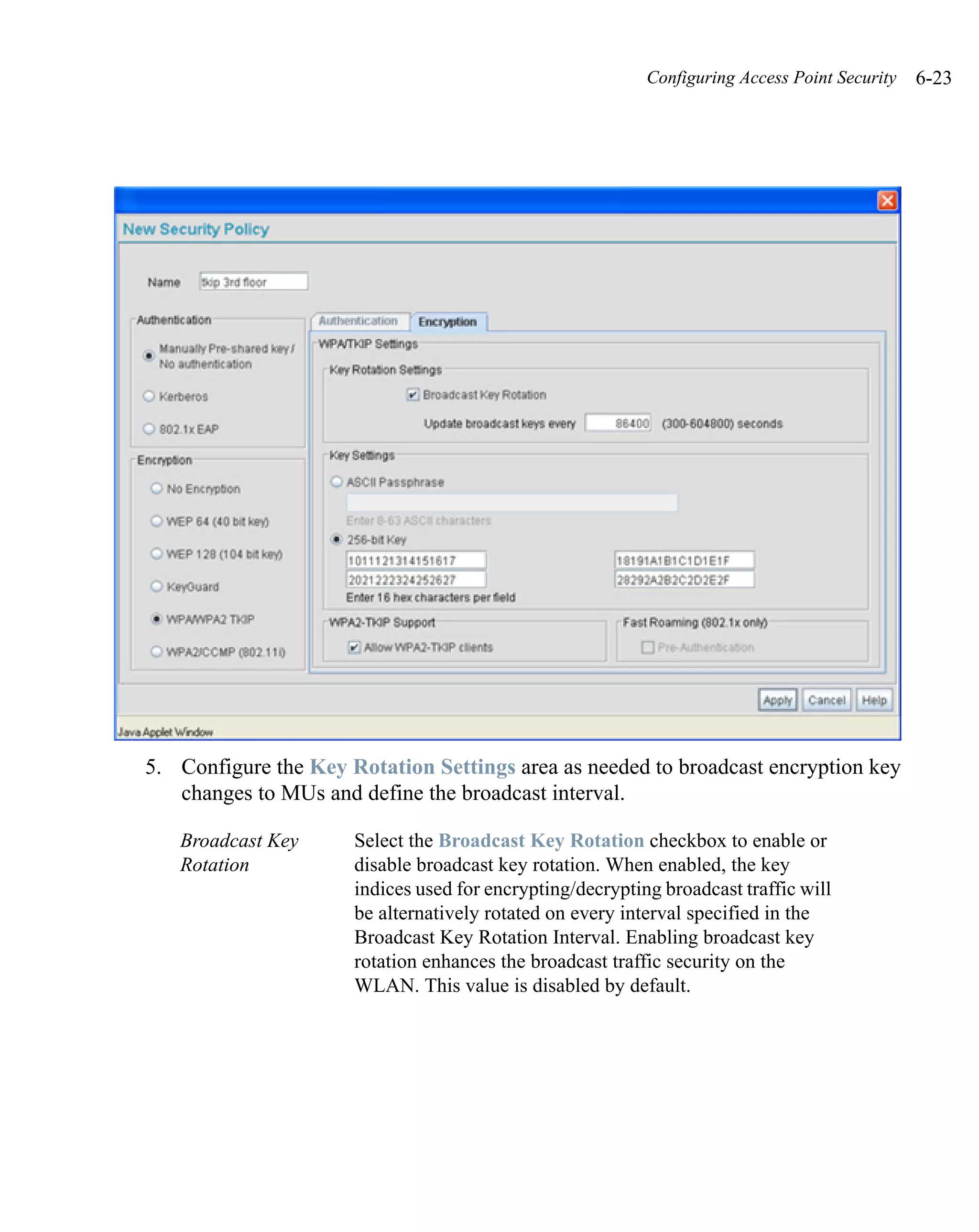 Configuring Access Point Security   6-23




5. Configure the Key Rotation Settings area as needed to broadcast encryption key
   changes to MUs and define the broadcast interval.

   Broadcast Key      Select the Broadcast Key Rotation checkbox to enable or
   Rotation           disable broadcast key rotation. When enabled, the key
                      indices used for encrypting/decrypting broadcast traffic will
                      be alternatively rotated on every interval specified in the
                      Broadcast Key Rotation Interval. Enabling broadcast key
                      rotation enhances the broadcast traffic security on the
                      WLAN. This value is disabled by default.
 