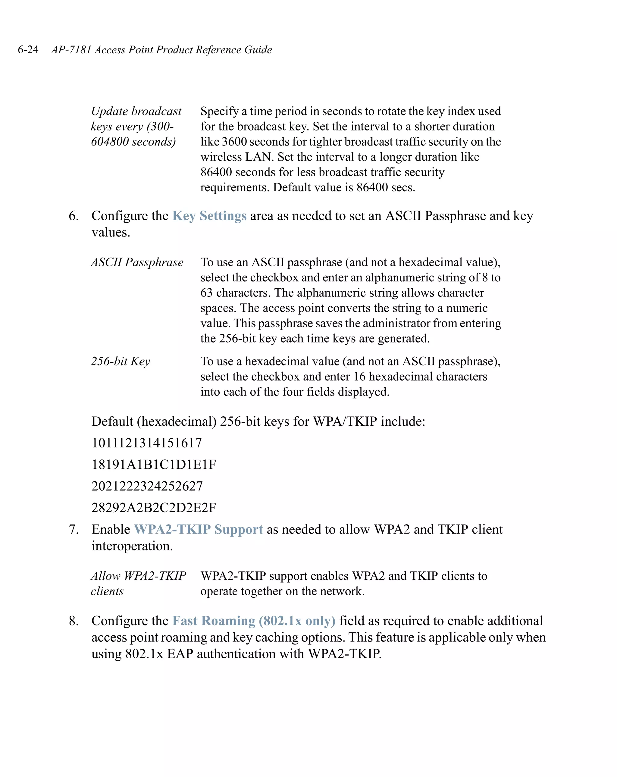 6-24   AP-7181 Access Point Product Reference Guide




              Update broadcast      Specify a time period in seconds to rotate the key index used
              keys every (300-      for the broadcast key. Set the interval to a shorter duration
              604800 seconds)       like 3600 seconds for tighter broadcast traffic security on the
                                    wireless LAN. Set the interval to a longer duration like
                                    86400 seconds for less broadcast traffic security
                                    requirements. Default value is 86400 secs.

          6. Configure the Key Settings area as needed to set an ASCII Passphrase and key
             values.

              ASCII Passphrase      To use an ASCII passphrase (and not a hexadecimal value),
                                    select the checkbox and enter an alphanumeric string of 8 to
                                    63 characters. The alphanumeric string allows character
                                    spaces. The access point converts the string to a numeric
                                    value. This passphrase saves the administrator from entering
                                    the 256-bit key each time keys are generated.
              256-bit Key           To use a hexadecimal value (and not an ASCII passphrase),
                                    select the checkbox and enter 16 hexadecimal characters
                                    into each of the four fields displayed.

               Default (hexadecimal) 256-bit keys for WPA/TKIP include:
               1011121314151617
               18191A1B1C1D1E1F
               2021222324252627
               28292A2B2C2D2E2F
          7. Enable WPA2-TKIP Support as needed to allow WPA2 and TKIP client
             interoperation.

              Allow WPA2-TKIP       WPA2-TKIP support enables WPA2 and TKIP clients to
              clients               operate together on the network.

          8. Configure the Fast Roaming (802.1x only) field as required to enable additional
             access point roaming and key caching options. This feature is applicable only when
             using 802.1x EAP authentication with WPA2-TKIP.
 