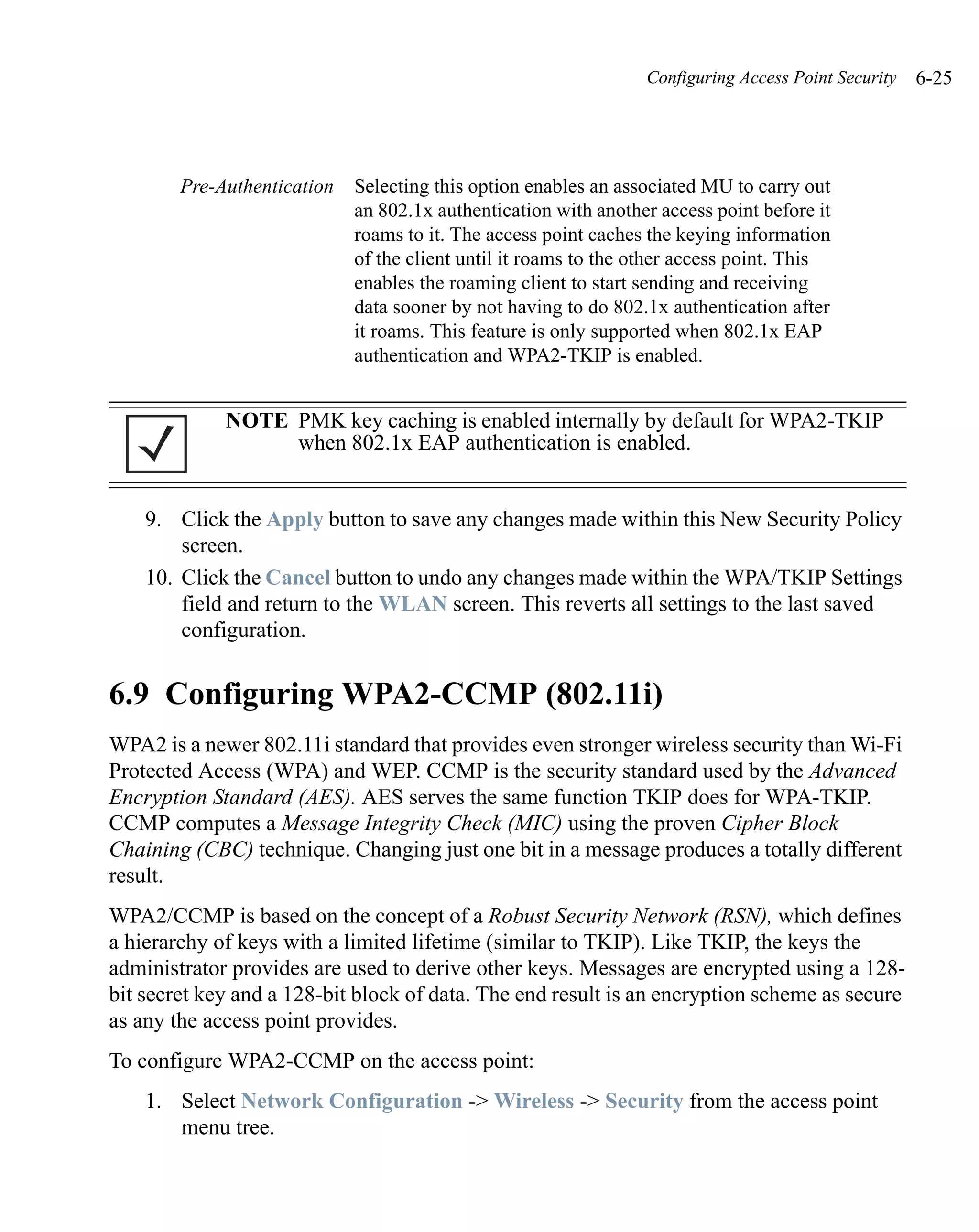 Configuring Access Point Security   6-25




        Pre-Authentication   Selecting this option enables an associated MU to carry out
                             an 802.1x authentication with another access point before it
                             roams to it. The access point caches the keying information
                             of the client until it roams to the other access point. This
                             enables the roaming client to start sending and receiving
                             data sooner by not having to do 802.1x authentication after
                             it roams. This feature is only supported when 802.1x EAP
                             authentication and WPA2-TKIP is enabled.


             NOTE PMK key caching is enabled internally by default for WPA2-TKIP
                  when 802.1x EAP authentication is enabled.


    9. Click the Apply button to save any changes made within this New Security Policy
        screen.
    10. Click the Cancel button to undo any changes made within the WPA/TKIP Settings
        field and return to the WLAN screen. This reverts all settings to the last saved
        configuration.


6.9 Configuring WPA2-CCMP (802.11i)
WPA2 is a newer 802.11i standard that provides even stronger wireless security than Wi-Fi
Protected Access (WPA) and WEP. CCMP is the security standard used by the Advanced
Encryption Standard (AES). AES serves the same function TKIP does for WPA-TKIP.
CCMP computes a Message Integrity Check (MIC) using the proven Cipher Block
Chaining (CBC) technique. Changing just one bit in a message produces a totally different
result.
WPA2/CCMP is based on the concept of a Robust Security Network (RSN), which defines
a hierarchy of keys with a limited lifetime (similar to TKIP). Like TKIP, the keys the
administrator provides are used to derive other keys. Messages are encrypted using a 128-
bit secret key and a 128-bit block of data. The end result is an encryption scheme as secure
as any the access point provides.
To configure WPA2-CCMP on the access point:
    1. Select Network Configuration -> Wireless -> Security from the access point
       menu tree.
 