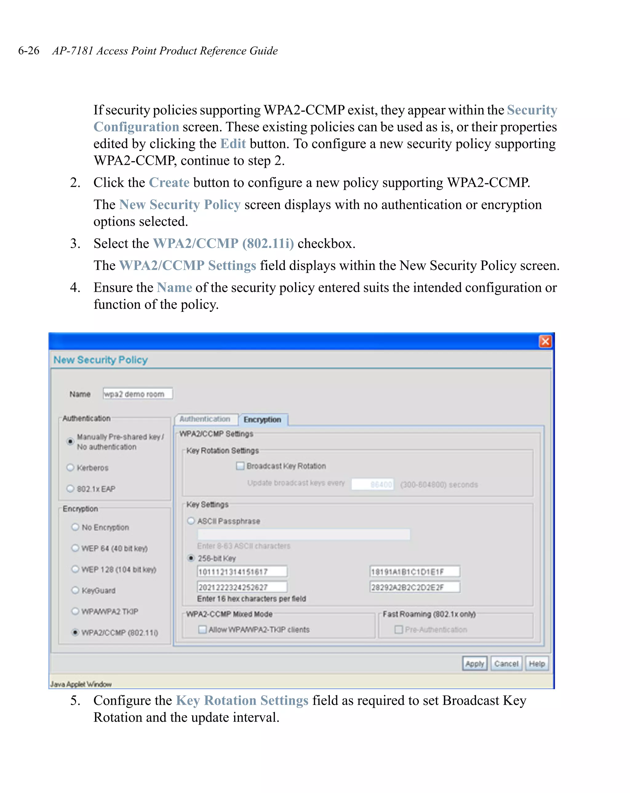 6-26   AP-7181 Access Point Product Reference Guide




               If security policies supporting WPA2-CCMP exist, they appear within the Security
               Configuration screen. These existing policies can be used as is, or their properties
               edited by clicking the Edit button. To configure a new security policy supporting
               WPA2-CCMP, continue to step 2.
          2. Click the Create button to configure a new policy supporting WPA2-CCMP.
               The New Security Policy screen displays with no authentication or encryption
               options selected.
          3. Select the WPA2/CCMP (802.11i) checkbox.
               The WPA2/CCMP Settings field displays within the New Security Policy screen.
          4. Ensure the Name of the security policy entered suits the intended configuration or
             function of the policy.




          5. Configure the Key Rotation Settings field as required to set Broadcast Key
             Rotation and the update interval.
 