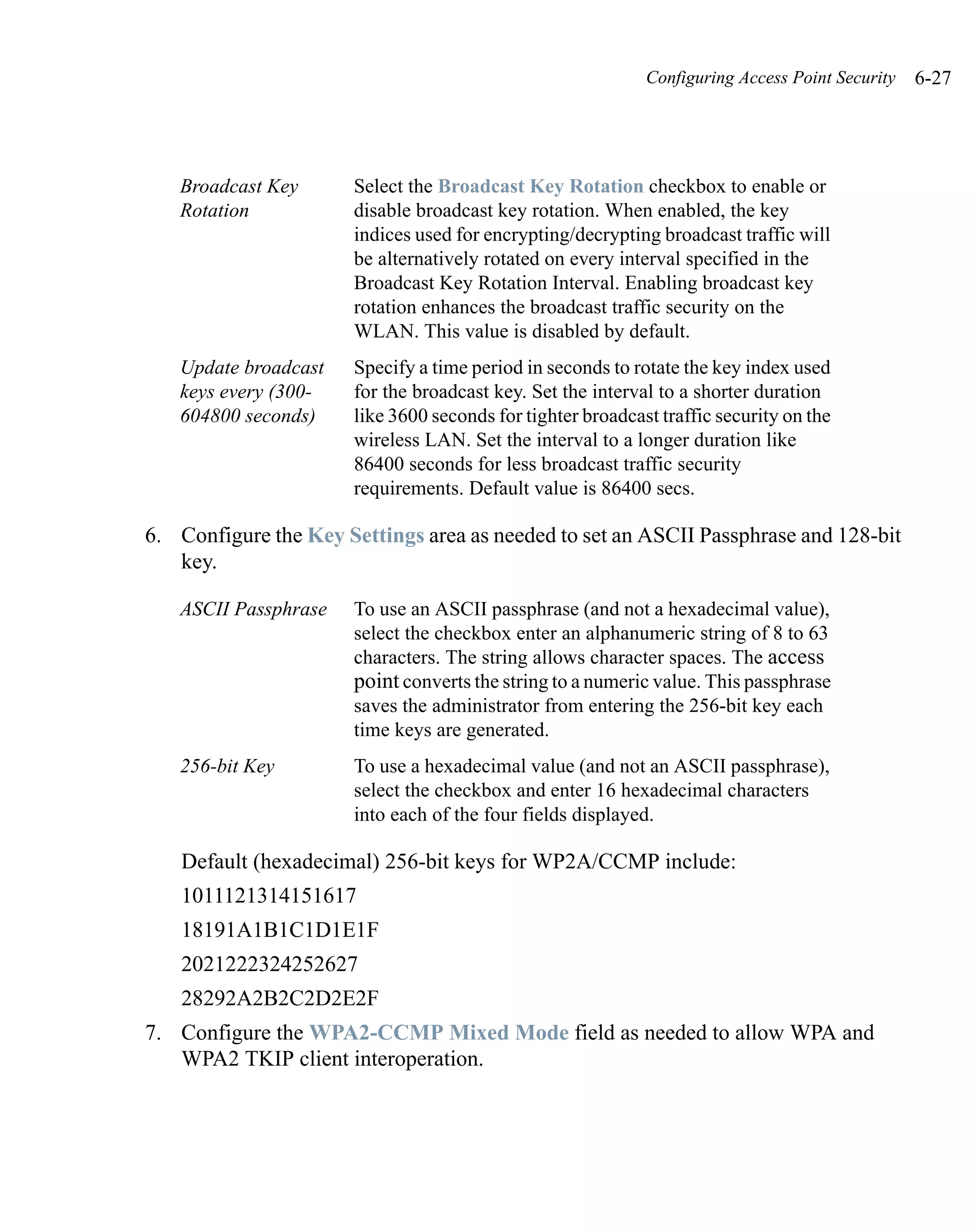 Configuring Access Point Security   6-27




   Broadcast Key      Select the Broadcast Key Rotation checkbox to enable or
   Rotation           disable broadcast key rotation. When enabled, the key
                      indices used for encrypting/decrypting broadcast traffic will
                      be alternatively rotated on every interval specified in the
                      Broadcast Key Rotation Interval. Enabling broadcast key
                      rotation enhances the broadcast traffic security on the
                      WLAN. This value is disabled by default.
   Update broadcast   Specify a time period in seconds to rotate the key index used
   keys every (300-   for the broadcast key. Set the interval to a shorter duration
   604800 seconds)    like 3600 seconds for tighter broadcast traffic security on the
                      wireless LAN. Set the interval to a longer duration like
                      86400 seconds for less broadcast traffic security
                      requirements. Default value is 86400 secs.

6. Configure the Key Settings area as needed to set an ASCII Passphrase and 128-bit
   key.

   ASCII Passphrase   To use an ASCII passphrase (and not a hexadecimal value),
                      select the checkbox enter an alphanumeric string of 8 to 63
                      characters. The string allows character spaces. The access
                      point converts the string to a numeric value. This passphrase
                      saves the administrator from entering the 256-bit key each
                      time keys are generated.
   256-bit Key        To use a hexadecimal value (and not an ASCII passphrase),
                      select the checkbox and enter 16 hexadecimal characters
                      into each of the four fields displayed.

   Default (hexadecimal) 256-bit keys for WP2A/CCMP include:
   1011121314151617
   18191A1B1C1D1E1F
   2021222324252627
   28292A2B2C2D2E2F
7. Configure the WPA2-CCMP Mixed Mode field as needed to allow WPA and
   WPA2 TKIP client interoperation.
 