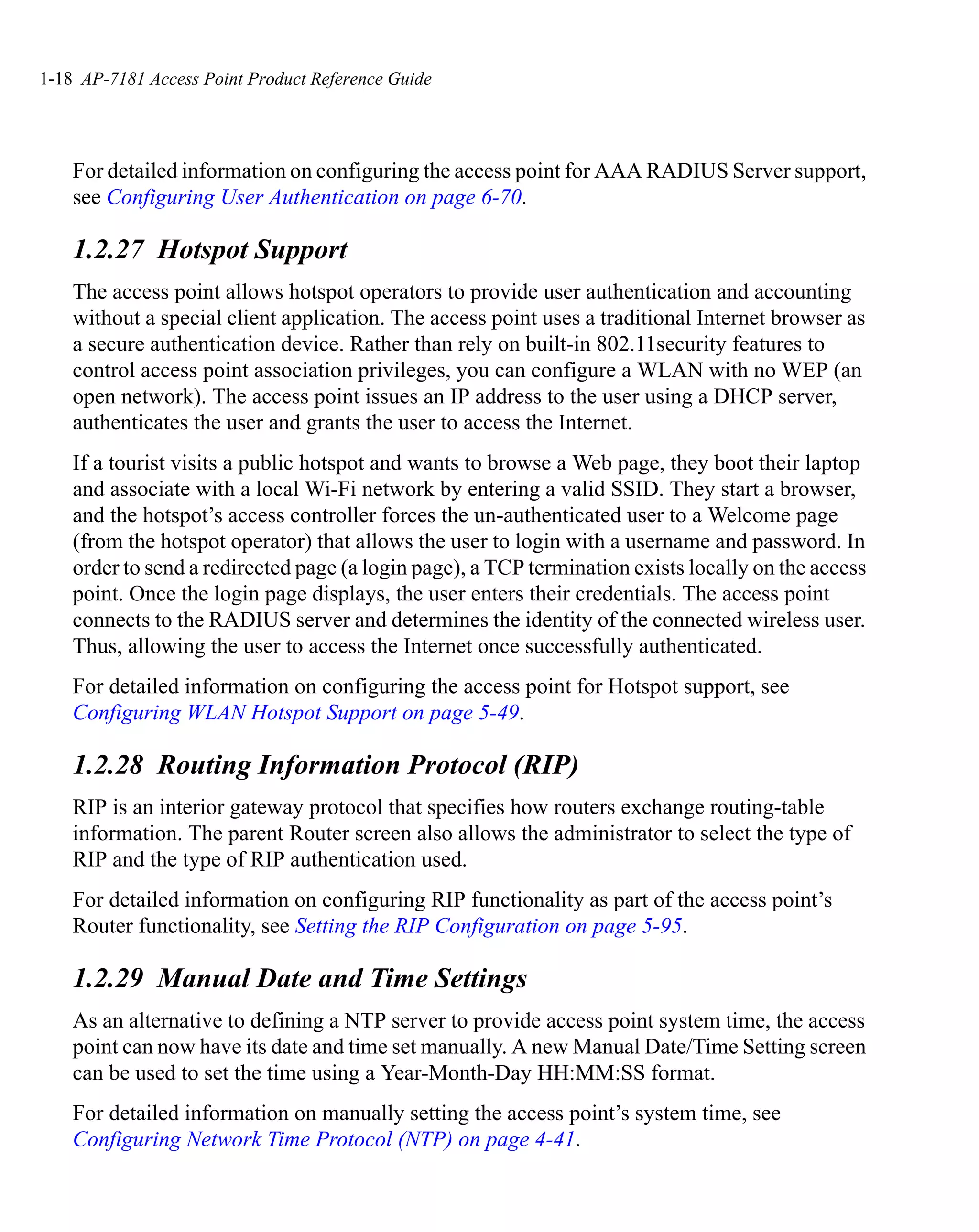 1-18 AP-7181 Access Point Product Reference Guide




    For detailed information on configuring the access point for AAA RADIUS Server support,
    see Configuring User Authentication on page 6-70.

    1.2.27 Hotspot Support
    The access point allows hotspot operators to provide user authentication and accounting
    without a special client application. The access point uses a traditional Internet browser as
    a secure authentication device. Rather than rely on built-in 802.11security features to
    control access point association privileges, you can configure a WLAN with no WEP (an
    open network). The access point issues an IP address to the user using a DHCP server,
    authenticates the user and grants the user to access the Internet.
    If a tourist visits a public hotspot and wants to browse a Web page, they boot their laptop
    and associate with a local Wi-Fi network by entering a valid SSID. They start a browser,
    and the hotspot’s access controller forces the un-authenticated user to a Welcome page
    (from the hotspot operator) that allows the user to login with a username and password. In
    order to send a redirected page (a login page), a TCP termination exists locally on the access
    point. Once the login page displays, the user enters their credentials. The access point
    connects to the RADIUS server and determines the identity of the connected wireless user.
    Thus, allowing the user to access the Internet once successfully authenticated.
    For detailed information on configuring the access point for Hotspot support, see
    Configuring WLAN Hotspot Support on page 5-49.

    1.2.28 Routing Information Protocol (RIP)
    RIP is an interior gateway protocol that specifies how routers exchange routing-table
    information. The parent Router screen also allows the administrator to select the type of
    RIP and the type of RIP authentication used.
    For detailed information on configuring RIP functionality as part of the access point’s
    Router functionality, see Setting the RIP Configuration on page 5-95.

    1.2.29 Manual Date and Time Settings
    As an alternative to defining a NTP server to provide access point system time, the access
    point can now have its date and time set manually. A new Manual Date/Time Setting screen
    can be used to set the time using a Year-Month-Day HH:MM:SS format.
    For detailed information on manually setting the access point’s system time, see
    Configuring Network Time Protocol (NTP) on page 4-41.
 