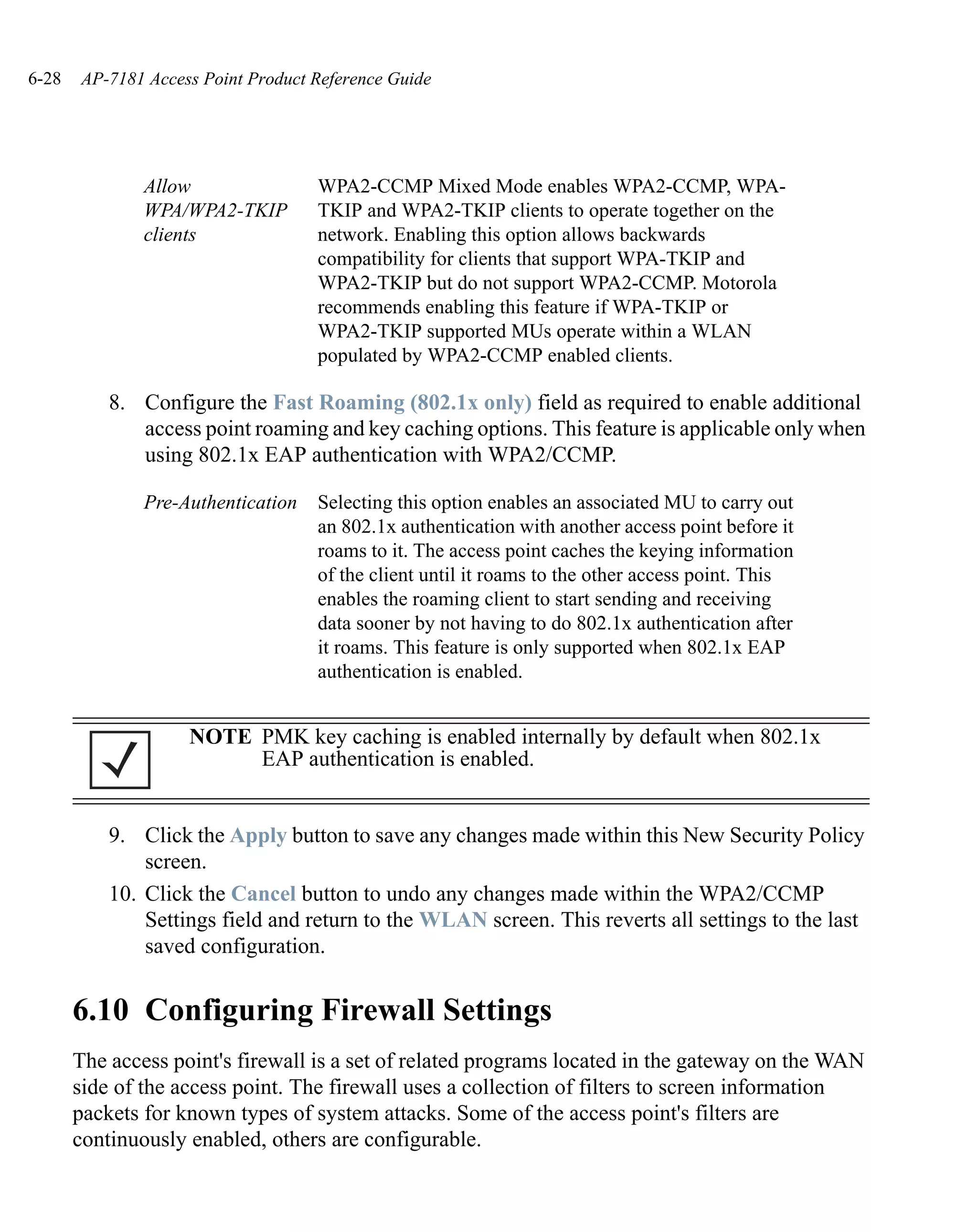 6-28   AP-7181 Access Point Product Reference Guide




               Allow                WPA2-CCMP Mixed Mode enables WPA2-CCMP, WPA-
               WPA/WPA2-TKIP        TKIP and WPA2-TKIP clients to operate together on the
               clients              network. Enabling this option allows backwards
                                    compatibility for clients that support WPA-TKIP and
                                    WPA2-TKIP but do not support WPA2-CCMP. Motorola
                                    recommends enabling this feature if WPA-TKIP or
                                    WPA2-TKIP supported MUs operate within a WLAN
                                    populated by WPA2-CCMP enabled clients.

           8. Configure the Fast Roaming (802.1x only) field as required to enable additional
              access point roaming and key caching options. This feature is applicable only when
              using 802.1x EAP authentication with WPA2/CCMP.

               Pre-Authentication   Selecting this option enables an associated MU to carry out
                                    an 802.1x authentication with another access point before it
                                    roams to it. The access point caches the keying information
                                    of the client until it roams to the other access point. This
                                    enables the roaming client to start sending and receiving
                                    data sooner by not having to do 802.1x authentication after
                                    it roams. This feature is only supported when 802.1x EAP
                                    authentication is enabled.


                    NOTE PMK key caching is enabled internally by default when 802.1x
                         EAP authentication is enabled.


           9. Click the Apply button to save any changes made within this New Security Policy
               screen.
           10. Click the Cancel button to undo any changes made within the WPA2/CCMP
               Settings field and return to the WLAN screen. This reverts all settings to the last
               saved configuration.


       6.10 Configuring Firewall Settings
       The access point's firewall is a set of related programs located in the gateway on the WAN
       side of the access point. The firewall uses a collection of filters to screen information
       packets for known types of system attacks. Some of the access point's filters are
       continuously enabled, others are configurable.
 