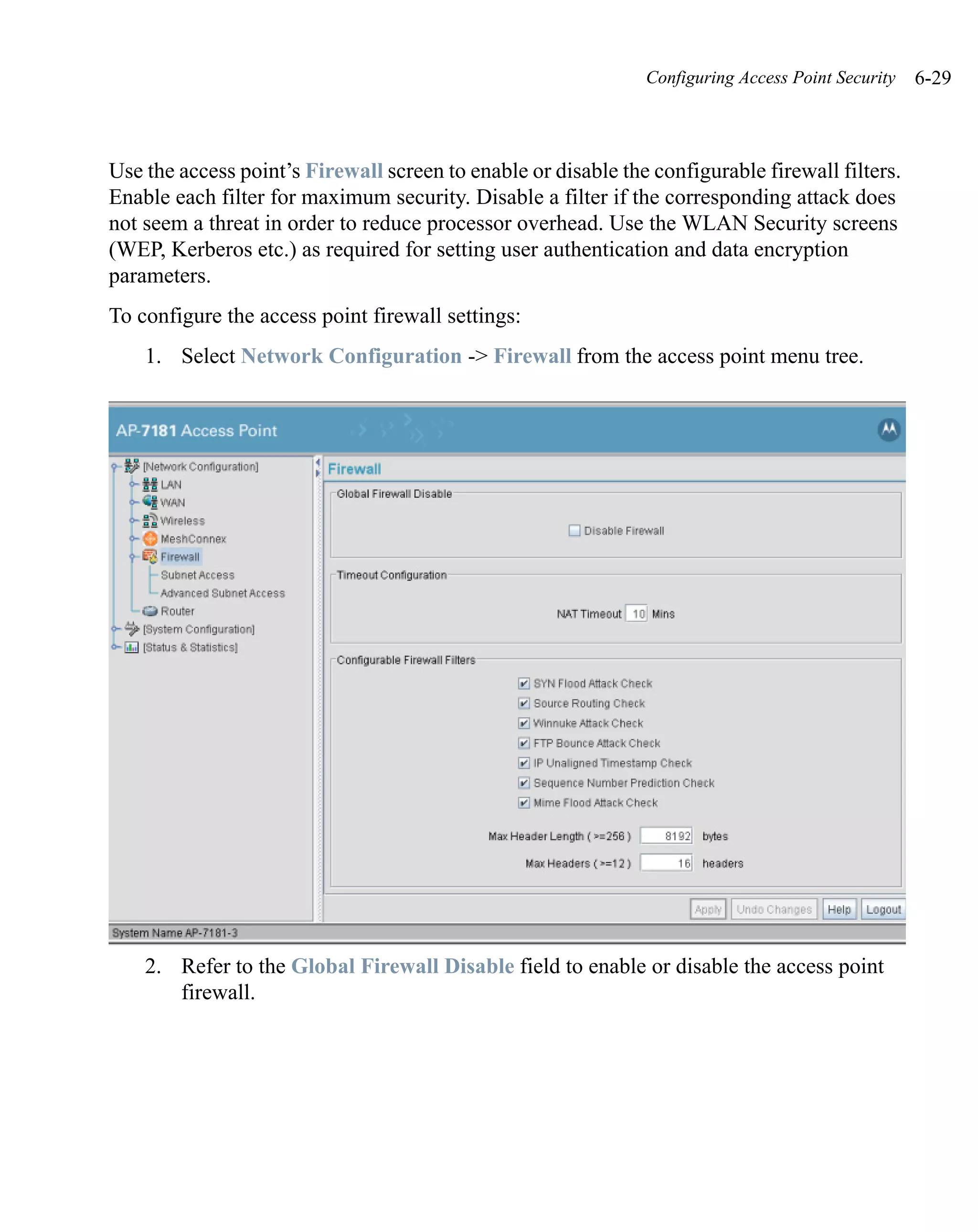 Configuring Access Point Security   6-29



Use the access point’s Firewall screen to enable or disable the configurable firewall filters.
Enable each filter for maximum security. Disable a filter if the corresponding attack does
not seem a threat in order to reduce processor overhead. Use the WLAN Security screens
(WEP, Kerberos etc.) as required for setting user authentication and data encryption
parameters.
To configure the access point firewall settings:
    1. Select Network Configuration -> Firewall from the access point menu tree.




    2. Refer to the Global Firewall Disable field to enable or disable the access point
       firewall.
 