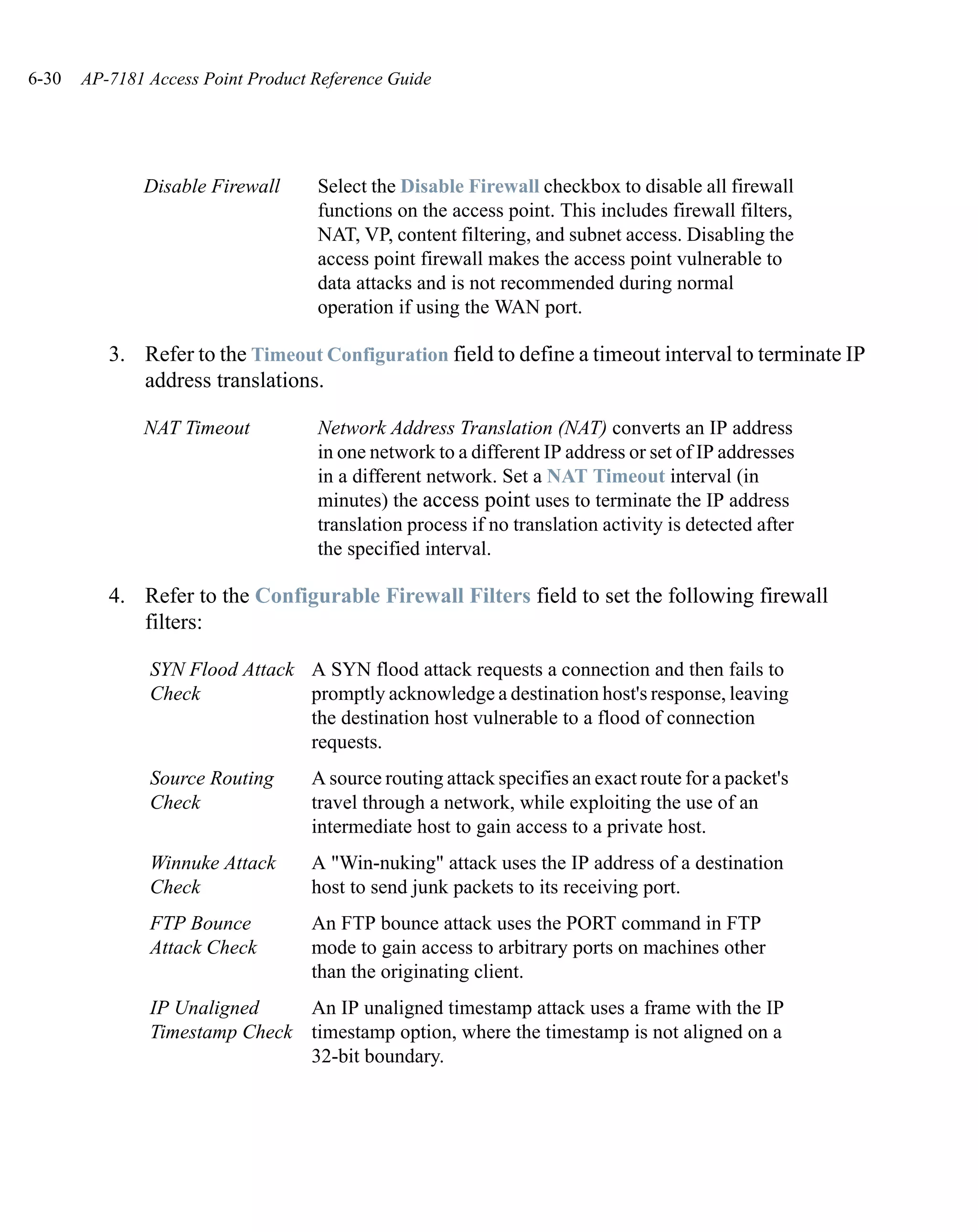 6-30   AP-7181 Access Point Product Reference Guide




              Disable Firewall      Select the Disable Firewall checkbox to disable all firewall
                                    functions on the access point. This includes firewall filters,
                                    NAT, VP, content filtering, and subnet access. Disabling the
                                    access point firewall makes the access point vulnerable to
                                    data attacks and is not recommended during normal
                                    operation if using the WAN port.

          3. Refer to the Timeout Configuration field to define a timeout interval to terminate IP
             address translations.

              NAT Timeout           Network Address Translation (NAT) converts an IP address
                                    in one network to a different IP address or set of IP addresses
                                    in a different network. Set a NAT Timeout interval (in
                                    minutes) the access point uses to terminate the IP address
                                    translation process if no translation activity is detected after
                                    the specified interval.

          4. Refer to the Configurable Firewall Filters field to set the following firewall
             filters:

               SYN Flood Attack A SYN flood attack requests a connection and then fails to
               Check            promptly acknowledge a destination host's response, leaving
                                the destination host vulnerable to a flood of connection
                                requests.
               Source Routing      A source routing attack specifies an exact route for a packet's
               Check               travel through a network, while exploiting the use of an
                                   intermediate host to gain access to a private host.
               Winnuke Attack      A "Win-nuking" attack uses the IP address of a destination
               Check               host to send junk packets to its receiving port.
               FTP Bounce          An FTP bounce attack uses the PORT command in FTP
               Attack Check        mode to gain access to arbitrary ports on machines other
                                   than the originating client.
               IP Unaligned    An IP unaligned timestamp attack uses a frame with the IP
               Timestamp Check timestamp option, where the timestamp is not aligned on a
                               32-bit boundary.
 