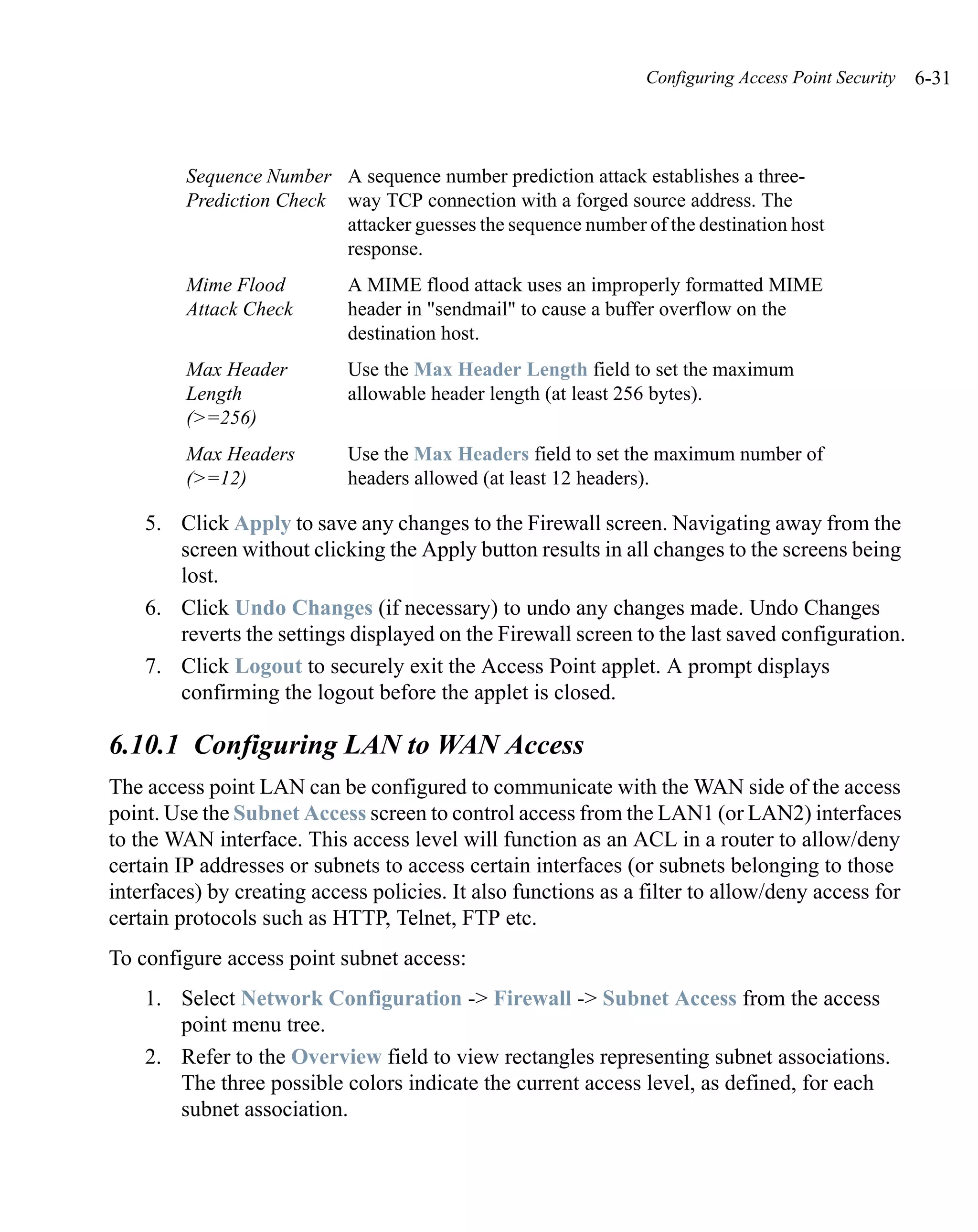 Configuring Access Point Security   6-31



         Sequence Number A sequence number prediction attack establishes a three-
         Prediction Check way TCP connection with a forged source address. The
                          attacker guesses the sequence number of the destination host
                          response.
         Mime Flood         A MIME flood attack uses an improperly formatted MIME
         Attack Check       header in "sendmail" to cause a buffer overflow on the
                            destination host.
         Max Header         Use the Max Header Length field to set the maximum
         Length             allowable header length (at least 256 bytes).
         (>=256)
         Max Headers        Use the Max Headers field to set the maximum number of
         (>=12)             headers allowed (at least 12 headers).

    5. Click Apply to save any changes to the Firewall screen. Navigating away from the
       screen without clicking the Apply button results in all changes to the screens being
       lost.
    6. Click Undo Changes (if necessary) to undo any changes made. Undo Changes
       reverts the settings displayed on the Firewall screen to the last saved configuration.
    7. Click Logout to securely exit the Access Point applet. A prompt displays
       confirming the logout before the applet is closed.

6.10.1 Configuring LAN to WAN Access
The access point LAN can be configured to communicate with the WAN side of the access
point. Use the Subnet Access screen to control access from the LAN1 (or LAN2) interfaces
to the WAN interface. This access level will function as an ACL in a router to allow/deny
certain IP addresses or subnets to access certain interfaces (or subnets belonging to those
interfaces) by creating access policies. It also functions as a filter to allow/deny access for
certain protocols such as HTTP, Telnet, FTP etc.
To configure access point subnet access:
    1. Select Network Configuration -> Firewall -> Subnet Access from the access
       point menu tree.
    2. Refer to the Overview field to view rectangles representing subnet associations.
       The three possible colors indicate the current access level, as defined, for each
       subnet association.
 
