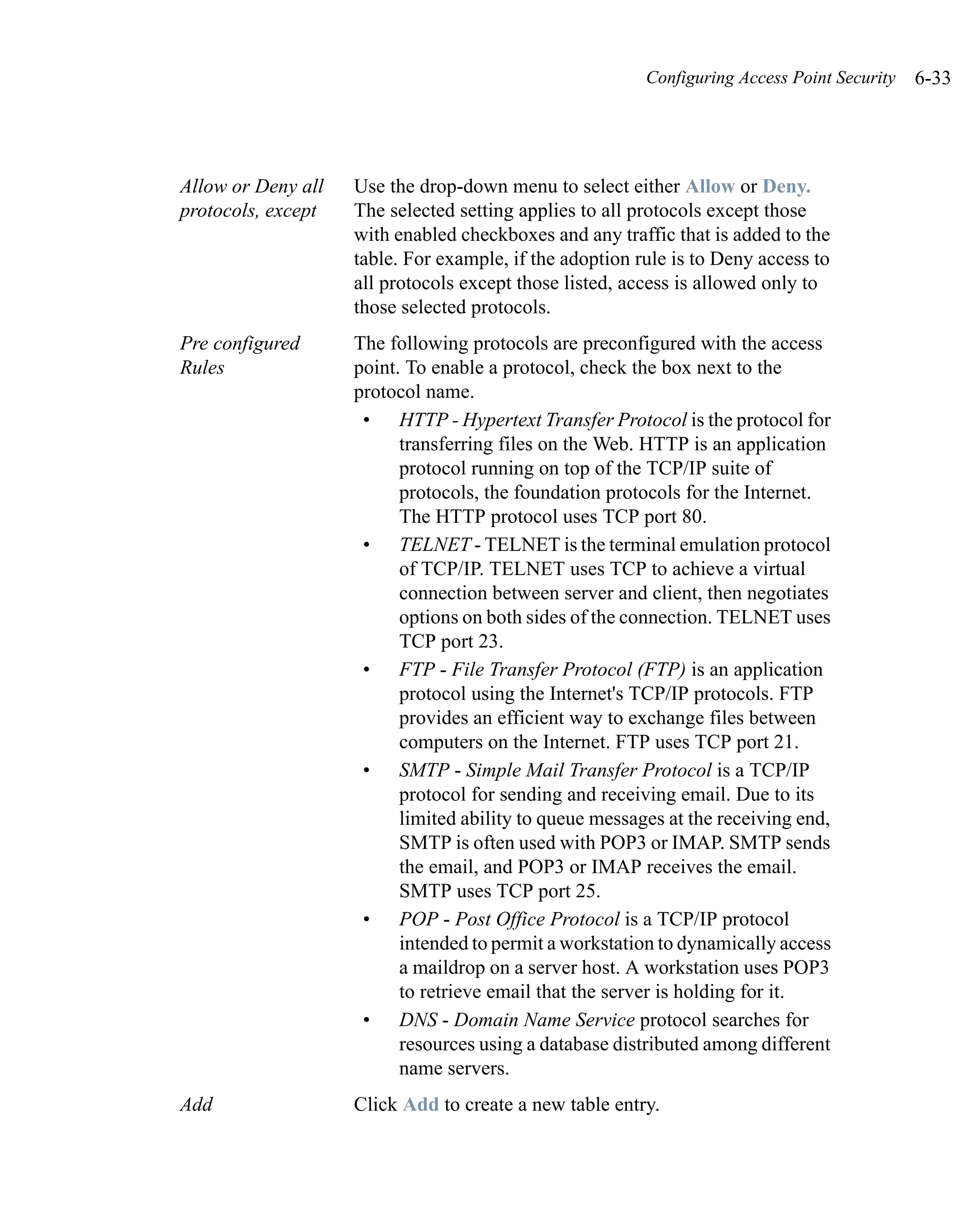 Configuring Access Point Security   6-33




Allow or Deny all   Use the drop-down menu to select either Allow or Deny.
protocols, except   The selected setting applies to all protocols except those
                    with enabled checkboxes and any traffic that is added to the
                    table. For example, if the adoption rule is to Deny access to
                    all protocols except those listed, access is allowed only to
                    those selected protocols.
Pre configured      The following protocols are preconfigured with the access
Rules               point. To enable a protocol, check the box next to the
                    protocol name.
                     • HTTP - Hypertext Transfer Protocol is the protocol for
                          transferring files on the Web. HTTP is an application
                          protocol running on top of the TCP/IP suite of
                          protocols, the foundation protocols for the Internet.
                          The HTTP protocol uses TCP port 80.
                     • TELNET - TELNET is the terminal emulation protocol
                          of TCP/IP. TELNET uses TCP to achieve a virtual
                          connection between server and client, then negotiates
                          options on both sides of the connection. TELNET uses
                          TCP port 23.
                     • FTP - File Transfer Protocol (FTP) is an application
                          protocol using the Internet's TCP/IP protocols. FTP
                          provides an efficient way to exchange files between
                          computers on the Internet. FTP uses TCP port 21.
                     • SMTP - Simple Mail Transfer Protocol is a TCP/IP
                          protocol for sending and receiving email. Due to its
                          limited ability to queue messages at the receiving end,
                          SMTP is often used with POP3 or IMAP. SMTP sends
                          the email, and POP3 or IMAP receives the email.
                          SMTP uses TCP port 25.
                     • POP - Post Office Protocol is a TCP/IP protocol
                          intended to permit a workstation to dynamically access
                          a maildrop on a server host. A workstation uses POP3
                          to retrieve email that the server is holding for it.
                     • DNS - Domain Name Service protocol searches for
                          resources using a database distributed among different
                          name servers.
Add                 Click Add to create a new table entry.
 