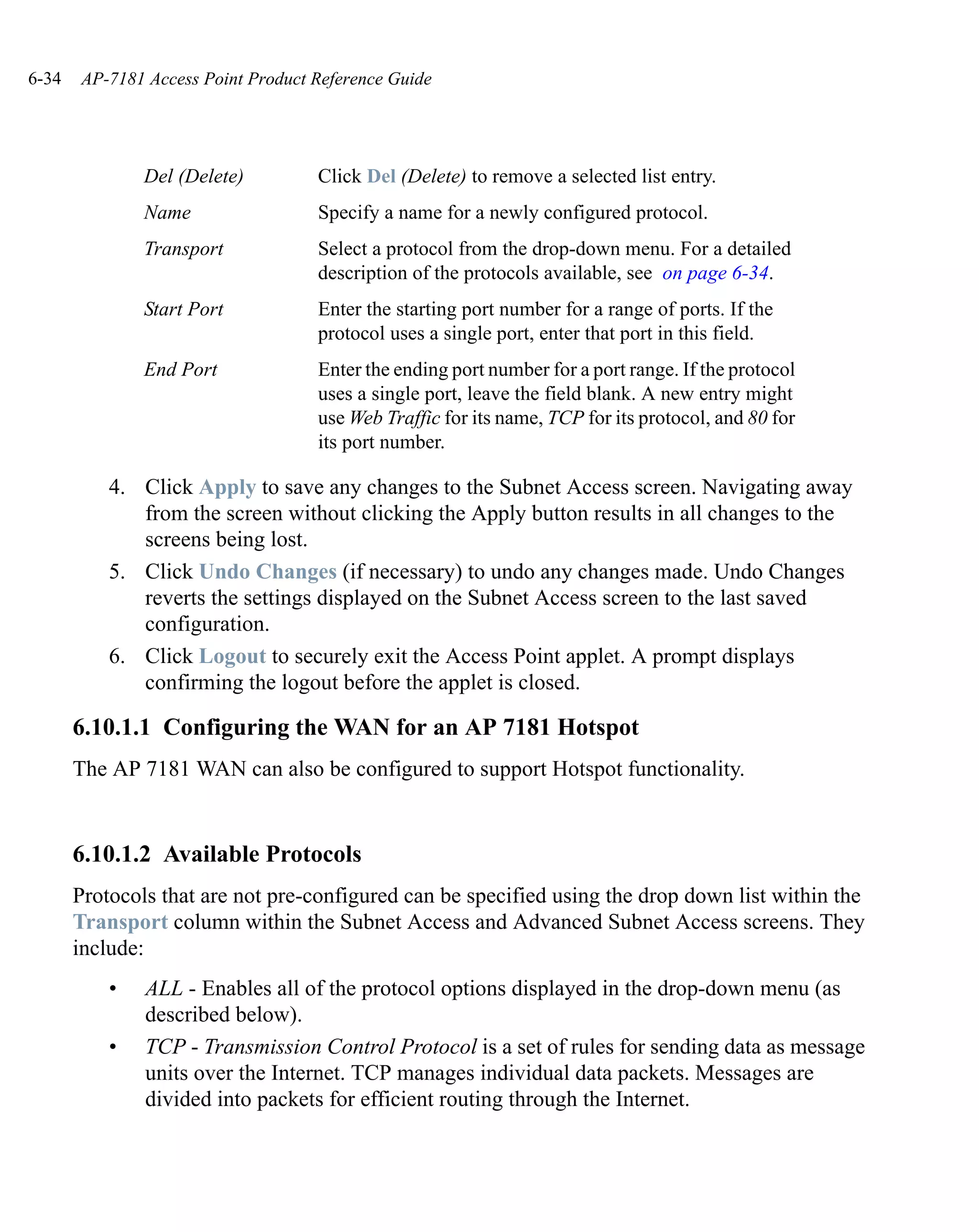 6-34   AP-7181 Access Point Product Reference Guide




               Del (Delete)         Click Del (Delete) to remove a selected list entry.
               Name                 Specify a name for a newly configured protocol.
               Transport            Select a protocol from the drop-down menu. For a detailed
                                    description of the protocols available, see on page 6-34.
               Start Port           Enter the starting port number for a range of ports. If the
                                    protocol uses a single port, enter that port in this field.
               End Port             Enter the ending port number for a port range. If the protocol
                                    uses a single port, leave the field blank. A new entry might
                                    use Web Traffic for its name, TCP for its protocol, and 80 for
                                    its port number.

           4. Click Apply to save any changes to the Subnet Access screen. Navigating away
              from the screen without clicking the Apply button results in all changes to the
              screens being lost.
           5. Click Undo Changes (if necessary) to undo any changes made. Undo Changes
              reverts the settings displayed on the Subnet Access screen to the last saved
              configuration.
           6. Click Logout to securely exit the Access Point applet. A prompt displays
              confirming the logout before the applet is closed.

       6.10.1.1 Configuring the WAN for an AP 7181 Hotspot
       The AP 7181 WAN can also be configured to support Hotspot functionality.


       6.10.1.2 Available Protocols
       Protocols that are not pre-configured can be specified using the drop down list within the
       Transport column within the Subnet Access and Advanced Subnet Access screens. They
       include:
           •   ALL - Enables all of the protocol options displayed in the drop-down menu (as
               described below).
           •   TCP - Transmission Control Protocol is a set of rules for sending data as message
               units over the Internet. TCP manages individual data packets. Messages are
               divided into packets for efficient routing through the Internet.
 