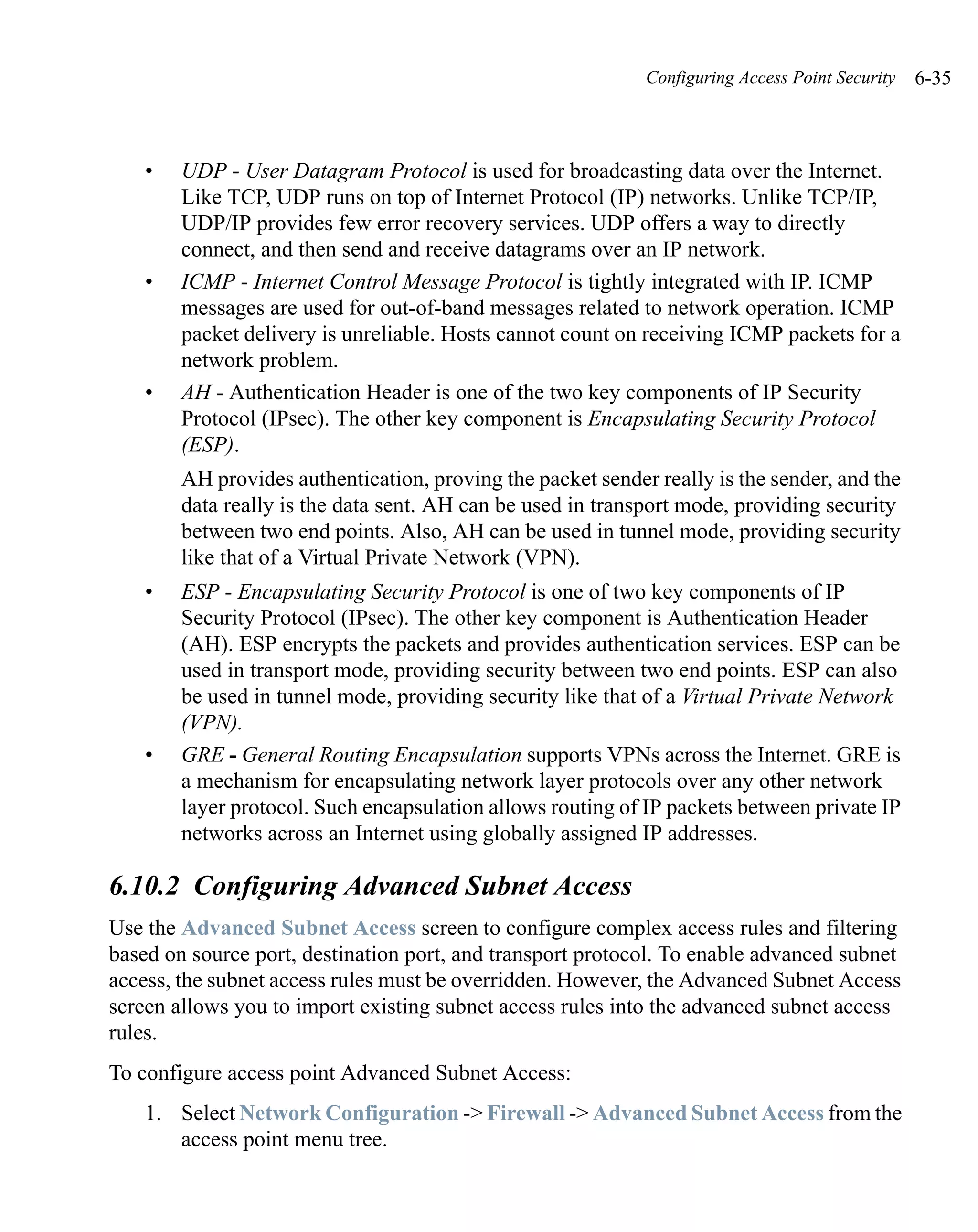 Configuring Access Point Security   6-35



    •   UDP - User Datagram Protocol is used for broadcasting data over the Internet.
        Like TCP, UDP runs on top of Internet Protocol (IP) networks. Unlike TCP/IP,
        UDP/IP provides few error recovery services. UDP offers a way to directly
        connect, and then send and receive datagrams over an IP network.
    •   ICMP - Internet Control Message Protocol is tightly integrated with IP. ICMP
        messages are used for out-of-band messages related to network operation. ICMP
        packet delivery is unreliable. Hosts cannot count on receiving ICMP packets for a
        network problem.
    •   AH - Authentication Header is one of the two key components of IP Security
        Protocol (IPsec). The other key component is Encapsulating Security Protocol
        (ESP).
        AH provides authentication, proving the packet sender really is the sender, and the
        data really is the data sent. AH can be used in transport mode, providing security
        between two end points. Also, AH can be used in tunnel mode, providing security
        like that of a Virtual Private Network (VPN).
    •   ESP - Encapsulating Security Protocol is one of two key components of IP
        Security Protocol (IPsec). The other key component is Authentication Header
        (AH). ESP encrypts the packets and provides authentication services. ESP can be
        used in transport mode, providing security between two end points. ESP can also
        be used in tunnel mode, providing security like that of a Virtual Private Network
        (VPN).
    •   GRE - General Routing Encapsulation supports VPNs across the Internet. GRE is
        a mechanism for encapsulating network layer protocols over any other network
        layer protocol. Such encapsulation allows routing of IP packets between private IP
        networks across an Internet using globally assigned IP addresses.

6.10.2 Configuring Advanced Subnet Access
Use the Advanced Subnet Access screen to configure complex access rules and filtering
based on source port, destination port, and transport protocol. To enable advanced subnet
access, the subnet access rules must be overridden. However, the Advanced Subnet Access
screen allows you to import existing subnet access rules into the advanced subnet access
rules.
To configure access point Advanced Subnet Access:
    1. Select Network Configuration -> Firewall -> Advanced Subnet Access from the
       access point menu tree.
 
