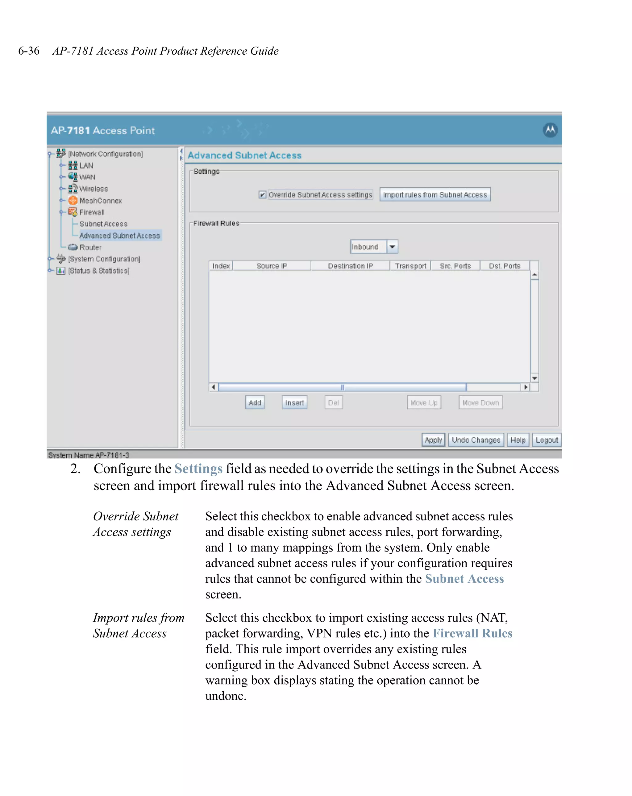 6-36   AP-7181 Access Point Product Reference Guide




          2. Configure the Settings field as needed to override the settings in the Subnet Access
             screen and import firewall rules into the Advanced Subnet Access screen.

              Override Subnet       Select this checkbox to enable advanced subnet access rules
              Access settings       and disable existing subnet access rules, port forwarding,
                                    and 1 to many mappings from the system. Only enable
                                    advanced subnet access rules if your configuration requires
                                    rules that cannot be configured within the Subnet Access
                                    screen.
              Import rules from     Select this checkbox to import existing access rules (NAT,
              Subnet Access         packet forwarding, VPN rules etc.) into the Firewall Rules
                                    field. This rule import overrides any existing rules
                                    configured in the Advanced Subnet Access screen. A
                                    warning box displays stating the operation cannot be
                                    undone.
 