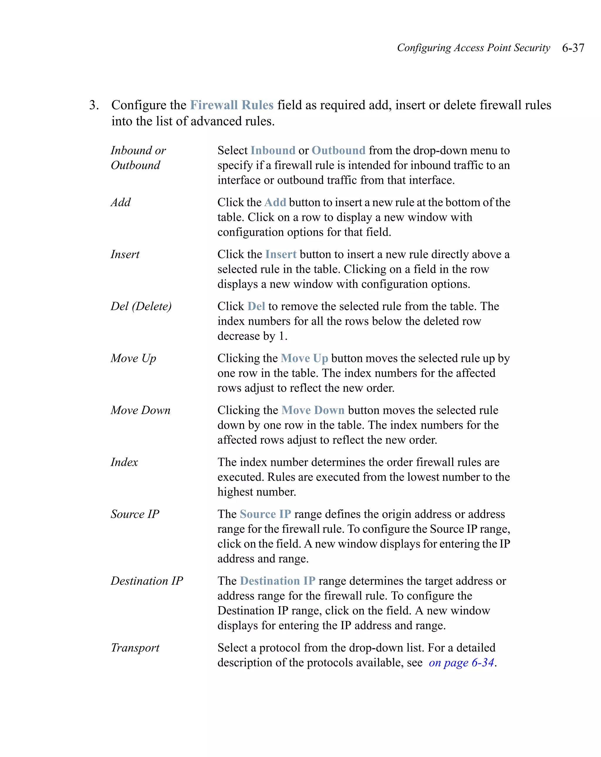 Configuring Access Point Security   6-37



3. Configure the Firewall Rules field as required add, insert or delete firewall rules
   into the list of advanced rules.

    Inbound or         Select Inbound or Outbound from the drop-down menu to
    Outbound           specify if a firewall rule is intended for inbound traffic to an
                       interface or outbound traffic from that interface.
    Add                Click the Add button to insert a new rule at the bottom of the
                       table. Click on a row to display a new window with
                       configuration options for that field.
    Insert             Click the Insert button to insert a new rule directly above a
                       selected rule in the table. Clicking on a field in the row
                       displays a new window with configuration options.
    Del (Delete)       Click Del to remove the selected rule from the table. The
                       index numbers for all the rows below the deleted row
                       decrease by 1.
    Move Up            Clicking the Move Up button moves the selected rule up by
                       one row in the table. The index numbers for the affected
                       rows adjust to reflect the new order.
    Move Down          Clicking the Move Down button moves the selected rule
                       down by one row in the table. The index numbers for the
                       affected rows adjust to reflect the new order.
    Index              The index number determines the order firewall rules are
                       executed. Rules are executed from the lowest number to the
                       highest number.
    Source IP          The Source IP range defines the origin address or address
                       range for the firewall rule. To configure the Source IP range,
                       click on the field. A new window displays for entering the IP
                       address and range.
    Destination IP     The Destination IP range determines the target address or
                       address range for the firewall rule. To configure the
                       Destination IP range, click on the field. A new window
                       displays for entering the IP address and range.
    Transport          Select a protocol from the drop-down list. For a detailed
                       description of the protocols available, see on page 6-34.
 