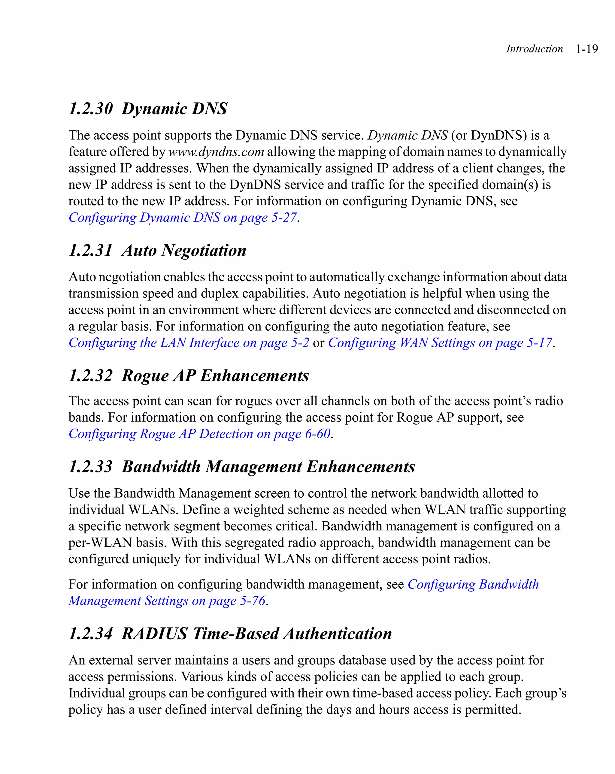 Introduction   1-19



1.2.30 Dynamic DNS
The access point supports the Dynamic DNS service. Dynamic DNS (or DynDNS) is a
feature offered by www.dyndns.com allowing the mapping of domain names to dynamically
assigned IP addresses. When the dynamically assigned IP address of a client changes, the
new IP address is sent to the DynDNS service and traffic for the specified domain(s) is
routed to the new IP address. For information on configuring Dynamic DNS, see
Configuring Dynamic DNS on page 5-27.

1.2.31 Auto Negotiation
Auto negotiation enables the access point to automatically exchange information about data
transmission speed and duplex capabilities. Auto negotiation is helpful when using the
access point in an environment where different devices are connected and disconnected on
a regular basis. For information on configuring the auto negotiation feature, see
Configuring the LAN Interface on page 5-2 or Configuring WAN Settings on page 5-17.

1.2.32 Rogue AP Enhancements
The access point can scan for rogues over all channels on both of the access point’s radio
bands. For information on configuring the access point for Rogue AP support, see
Configuring Rogue AP Detection on page 6-60.

1.2.33 Bandwidth Management Enhancements
Use the Bandwidth Management screen to control the network bandwidth allotted to
individual WLANs. Define a weighted scheme as needed when WLAN traffic supporting
a specific network segment becomes critical. Bandwidth management is configured on a
per-WLAN basis. With this segregated radio approach, bandwidth management can be
configured uniquely for individual WLANs on different access point radios.
For information on configuring bandwidth management, see Configuring Bandwidth
Management Settings on page 5-76.

1.2.34 RADIUS Time-Based Authentication
An external server maintains a users and groups database used by the access point for
access permissions. Various kinds of access policies can be applied to each group.
Individual groups can be configured with their own time-based access policy. Each group’s
policy has a user defined interval defining the days and hours access is permitted.
 