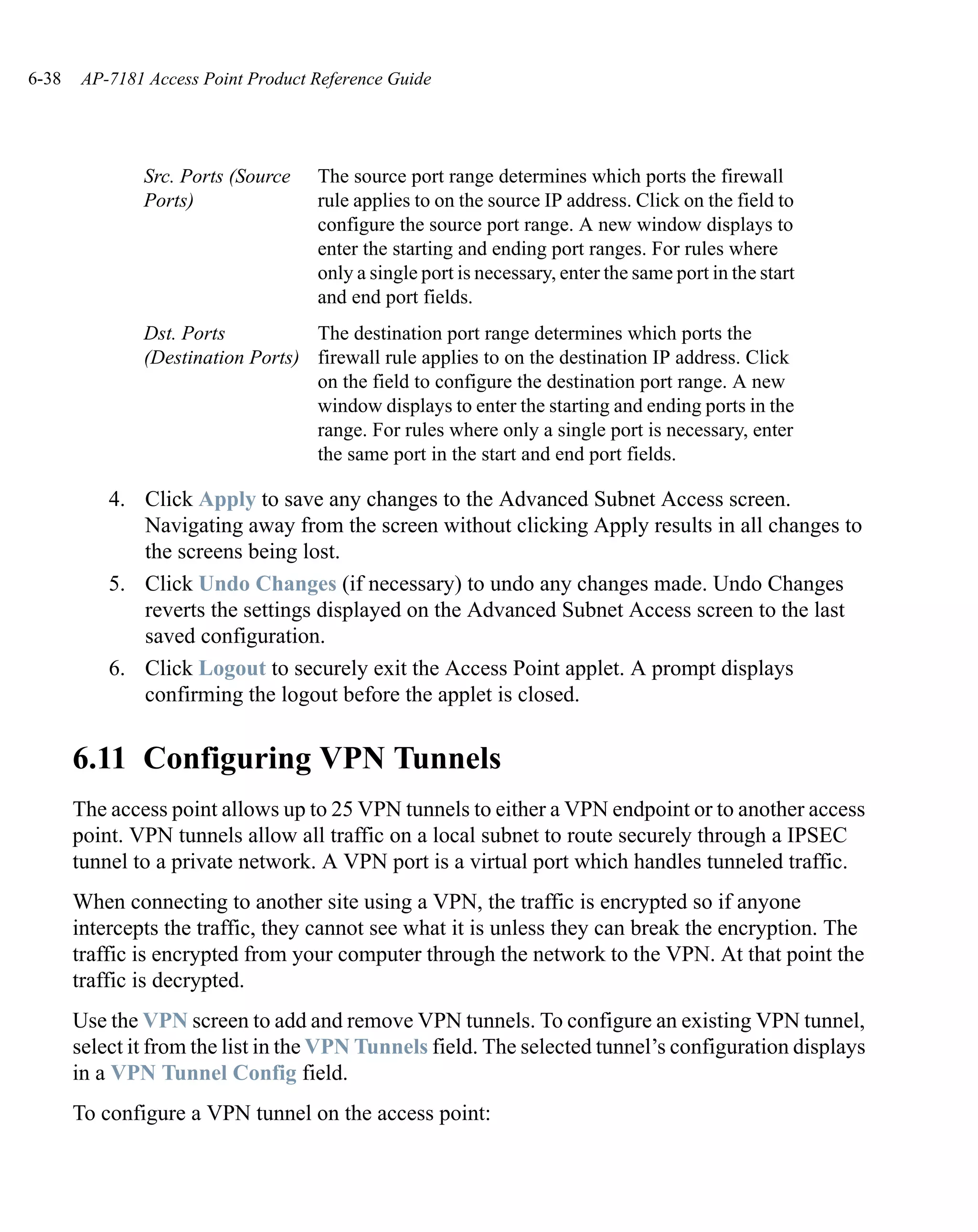 6-38    AP-7181 Access Point Product Reference Guide




               Src. Ports (Source    The source port range determines which ports the firewall
               Ports)                rule applies to on the source IP address. Click on the field to
                                     configure the source port range. A new window displays to
                                     enter the starting and ending port ranges. For rules where
                                     only a single port is necessary, enter the same port in the start
                                     and end port fields.
               Dst. Ports          The destination port range determines which ports the
               (Destination Ports) firewall rule applies to on the destination IP address. Click
                                   on the field to configure the destination port range. A new
                                   window displays to enter the starting and ending ports in the
                                   range. For rules where only a single port is necessary, enter
                                   the same port in the start and end port fields.

           4. Click Apply to save any changes to the Advanced Subnet Access screen.
              Navigating away from the screen without clicking Apply results in all changes to
              the screens being lost.
           5. Click Undo Changes (if necessary) to undo any changes made. Undo Changes
              reverts the settings displayed on the Advanced Subnet Access screen to the last
              saved configuration.
           6. Click Logout to securely exit the Access Point applet. A prompt displays
              confirming the logout before the applet is closed.


       6.11 Configuring VPN Tunnels
       The access point allows up to 25 VPN tunnels to either a VPN endpoint or to another access
       point. VPN tunnels allow all traffic on a local subnet to route securely through a IPSEC
       tunnel to a private network. A VPN port is a virtual port which handles tunneled traffic.
       When connecting to another site using a VPN, the traffic is encrypted so if anyone
       intercepts the traffic, they cannot see what it is unless they can break the encryption. The
       traffic is encrypted from your computer through the network to the VPN. At that point the
       traffic is decrypted.
       Use the VPN screen to add and remove VPN tunnels. To configure an existing VPN tunnel,
       select it from the list in the VPN Tunnels field. The selected tunnel’s configuration displays
       in a VPN Tunnel Config field.
       To configure a VPN tunnel on the access point:
 