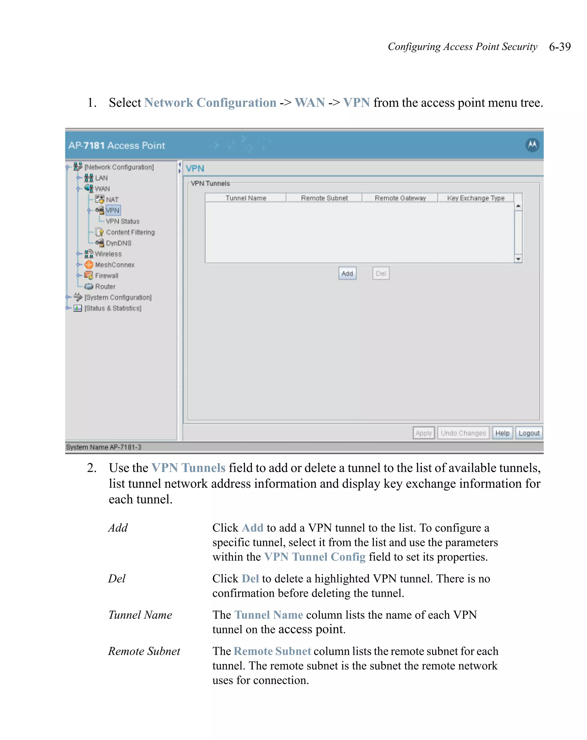 Configuring Access Point Security   6-39



1. Select Network Configuration -> WAN -> VPN from the access point menu tree.




2. Use the VPN Tunnels field to add or delete a tunnel to the list of available tunnels,
   list tunnel network address information and display key exchange information for
   each tunnel.

    Add                 Click Add to add a VPN tunnel to the list. To configure a
                        specific tunnel, select it from the list and use the parameters
                        within the VPN Tunnel Config field to set its properties.
    Del                 Click Del to delete a highlighted VPN tunnel. There is no
                        confirmation before deleting the tunnel.
    Tunnel Name         The Tunnel Name column lists the name of each VPN
                        tunnel on the access point.
    Remote Subnet       The Remote Subnet column lists the remote subnet for each
                        tunnel. The remote subnet is the subnet the remote network
                        uses for connection.
 