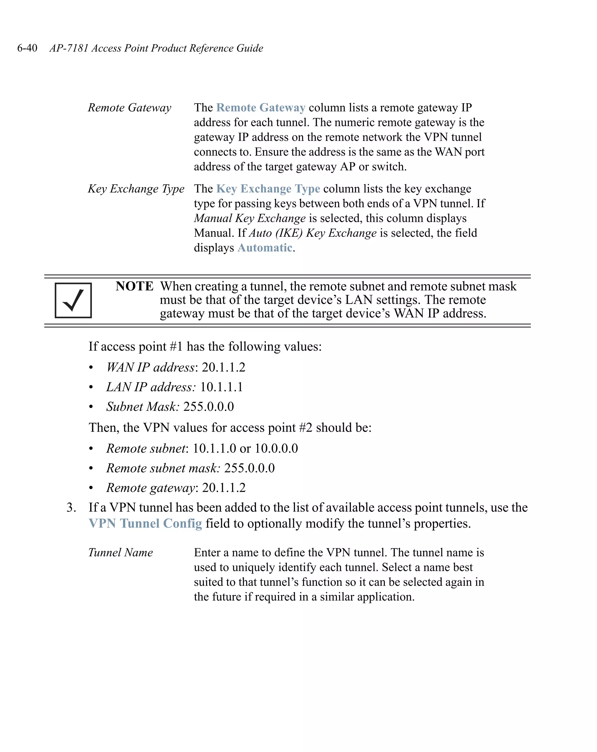 6-40   AP-7181 Access Point Product Reference Guide




              Remote Gateway        The Remote Gateway column lists a remote gateway IP
                                    address for each tunnel. The numeric remote gateway is the
                                    gateway IP address on the remote network the VPN tunnel
                                    connects to. Ensure the address is the same as the WAN port
                                    address of the target gateway AP or switch.
              Key Exchange Type The Key Exchange Type column lists the key exchange
                                type for passing keys between both ends of a VPN tunnel. If
                                Manual Key Exchange is selected, this column displays
                                Manual. If Auto (IKE) Key Exchange is selected, the field
                                displays Automatic.


                    NOTE When creating a tunnel, the remote subnet and remote subnet mask
                         must be that of the target device’s LAN settings. The remote
                         gateway must be that of the target device’s WAN IP address.

               If access point #1 has the following values:
               • WAN IP address: 20.1.1.2
               • LAN IP address: 10.1.1.1
               • Subnet Mask: 255.0.0.0
               Then, the VPN values for access point #2 should be:
             • Remote subnet: 10.1.1.0 or 10.0.0.0
             • Remote subnet mask: 255.0.0.0
             • Remote gateway: 20.1.1.2
          3. If a VPN tunnel has been added to the list of available access point tunnels, use the
             VPN Tunnel Config field to optionally modify the tunnel’s properties.

              Tunnel Name           Enter a name to define the VPN tunnel. The tunnel name is
                                    used to uniquely identify each tunnel. Select a name best
                                    suited to that tunnel’s function so it can be selected again in
                                    the future if required in a similar application.
 