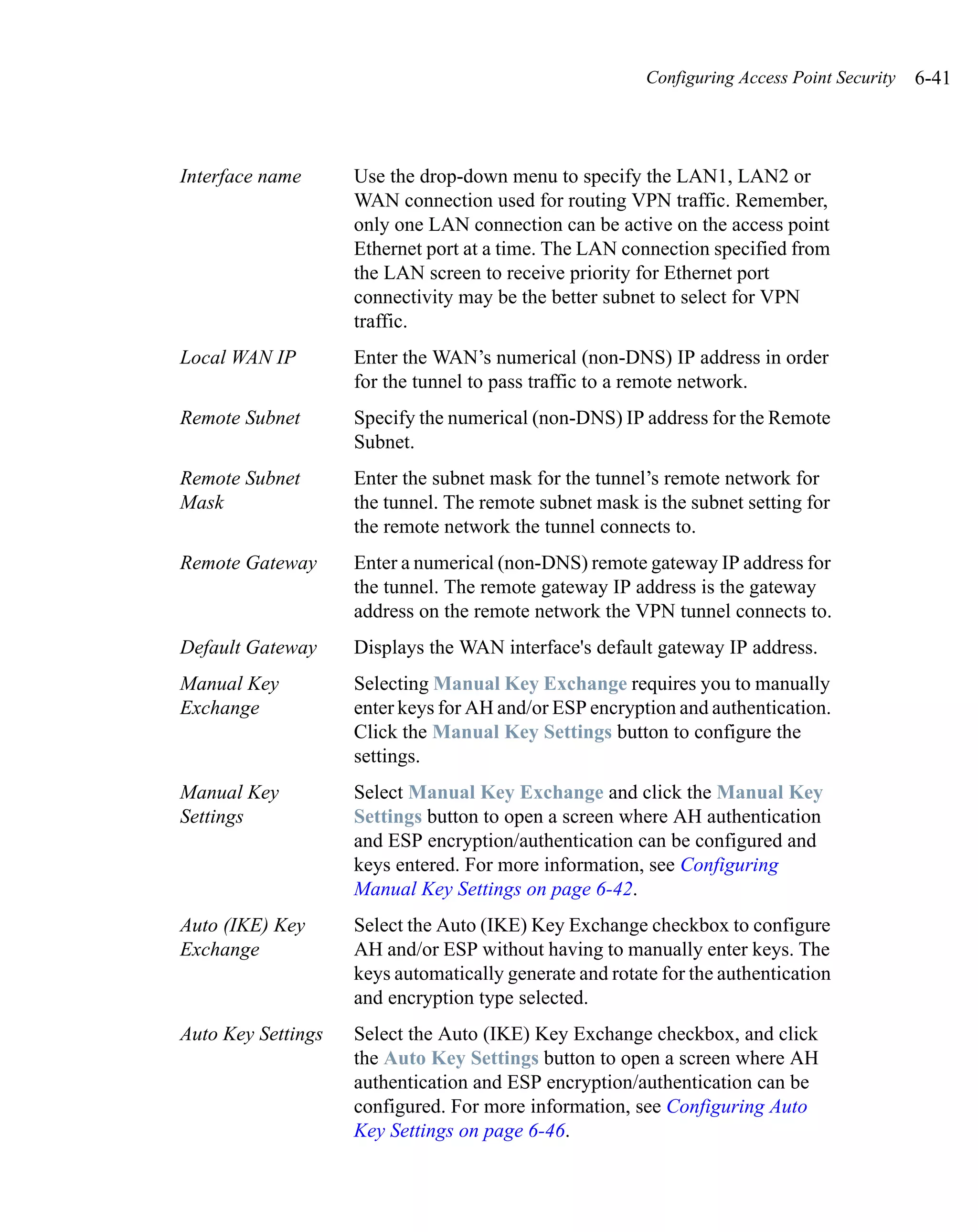 Configuring Access Point Security   6-41



Interface name      Use the drop-down menu to specify the LAN1, LAN2 or
                    WAN connection used for routing VPN traffic. Remember,
                    only one LAN connection can be active on the access point
                    Ethernet port at a time. The LAN connection specified from
                    the LAN screen to receive priority for Ethernet port
                    connectivity may be the better subnet to select for VPN
                    traffic.
Local WAN IP        Enter the WAN’s numerical (non-DNS) IP address in order
                    for the tunnel to pass traffic to a remote network.
Remote Subnet       Specify the numerical (non-DNS) IP address for the Remote
                    Subnet.
Remote Subnet       Enter the subnet mask for the tunnel’s remote network for
Mask                the tunnel. The remote subnet mask is the subnet setting for
                    the remote network the tunnel connects to.
Remote Gateway      Enter a numerical (non-DNS) remote gateway IP address for
                    the tunnel. The remote gateway IP address is the gateway
                    address on the remote network the VPN tunnel connects to.
Default Gateway     Displays the WAN interface's default gateway IP address.
Manual Key          Selecting Manual Key Exchange requires you to manually
Exchange            enter keys for AH and/or ESP encryption and authentication.
                    Click the Manual Key Settings button to configure the
                    settings.
Manual Key          Select Manual Key Exchange and click the Manual Key
Settings            Settings button to open a screen where AH authentication
                    and ESP encryption/authentication can be configured and
                    keys entered. For more information, see Configuring
                    Manual Key Settings on page 6-42.
Auto (IKE) Key      Select the Auto (IKE) Key Exchange checkbox to configure
Exchange            AH and/or ESP without having to manually enter keys. The
                    keys automatically generate and rotate for the authentication
                    and encryption type selected.
Auto Key Settings   Select the Auto (IKE) Key Exchange checkbox, and click
                    the Auto Key Settings button to open a screen where AH
                    authentication and ESP encryption/authentication can be
                    configured. For more information, see Configuring Auto
                    Key Settings on page 6-46.
 