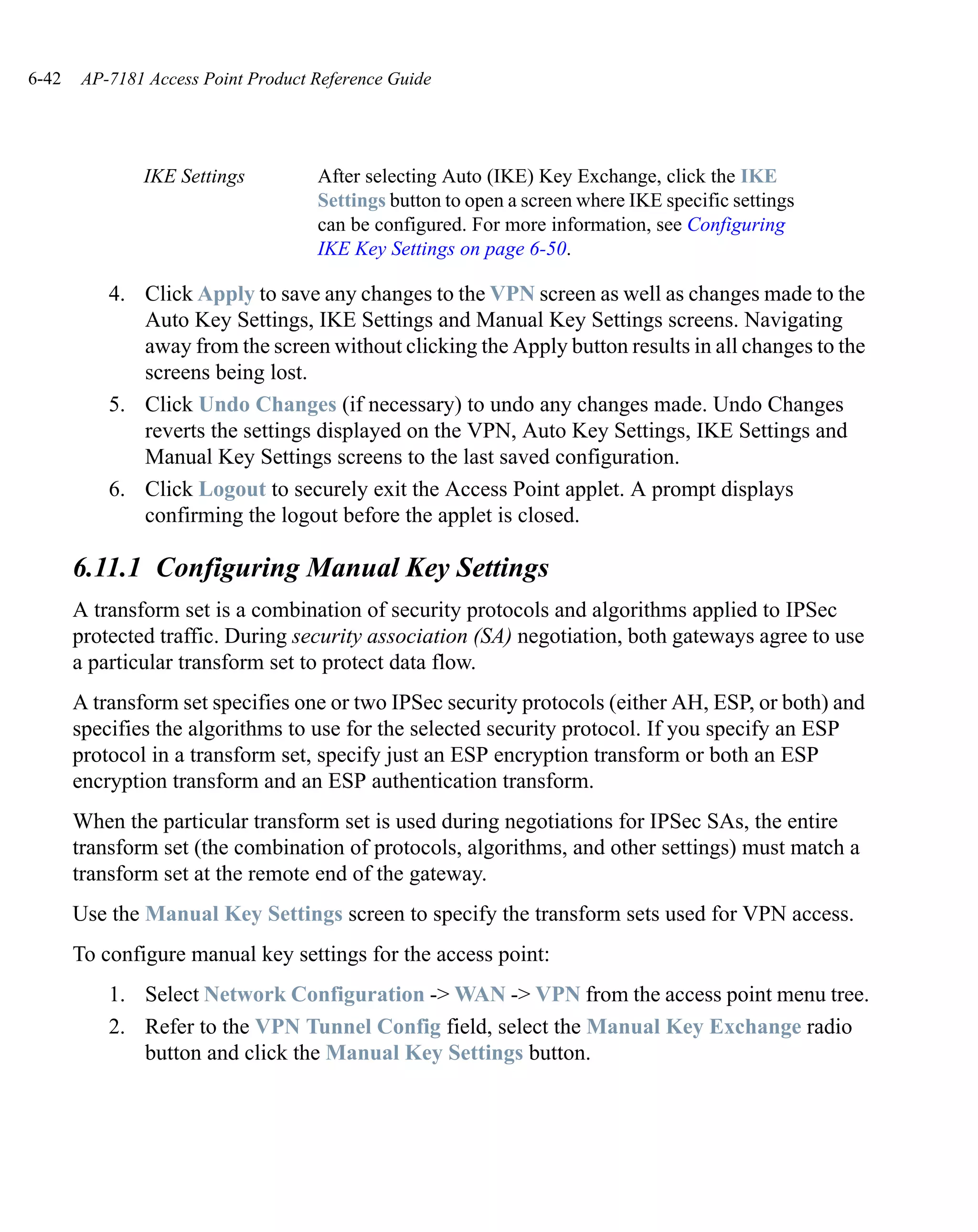 6-42   AP-7181 Access Point Product Reference Guide




               IKE Settings         After selecting Auto (IKE) Key Exchange, click the IKE
                                    Settings button to open a screen where IKE specific settings
                                    can be configured. For more information, see Configuring
                                    IKE Key Settings on page 6-50.

           4. Click Apply to save any changes to the VPN screen as well as changes made to the
              Auto Key Settings, IKE Settings and Manual Key Settings screens. Navigating
              away from the screen without clicking the Apply button results in all changes to the
              screens being lost.
           5. Click Undo Changes (if necessary) to undo any changes made. Undo Changes
              reverts the settings displayed on the VPN, Auto Key Settings, IKE Settings and
              Manual Key Settings screens to the last saved configuration.
           6. Click Logout to securely exit the Access Point applet. A prompt displays
              confirming the logout before the applet is closed.

       6.11.1 Configuring Manual Key Settings
       A transform set is a combination of security protocols and algorithms applied to IPSec
       protected traffic. During security association (SA) negotiation, both gateways agree to use
       a particular transform set to protect data flow.
       A transform set specifies one or two IPSec security protocols (either AH, ESP, or both) and
       specifies the algorithms to use for the selected security protocol. If you specify an ESP
       protocol in a transform set, specify just an ESP encryption transform or both an ESP
       encryption transform and an ESP authentication transform.
       When the particular transform set is used during negotiations for IPSec SAs, the entire
       transform set (the combination of protocols, algorithms, and other settings) must match a
       transform set at the remote end of the gateway.
       Use the Manual Key Settings screen to specify the transform sets used for VPN access.
       To configure manual key settings for the access point:
           1. Select Network Configuration -> WAN -> VPN from the access point menu tree.
           2. Refer to the VPN Tunnel Config field, select the Manual Key Exchange radio
              button and click the Manual Key Settings button.
 