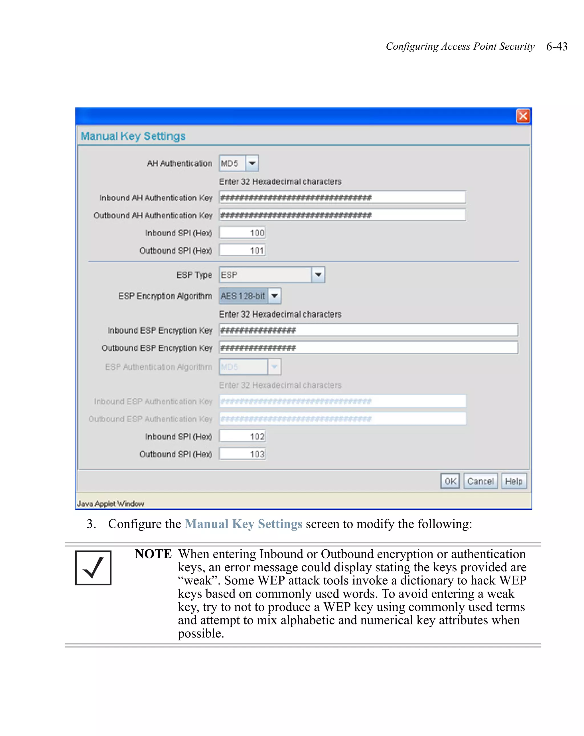 Configuring Access Point Security   6-43




3. Configure the Manual Key Settings screen to modify the following:

        NOTE When entering Inbound or Outbound encryption or authentication
             keys, an error message could display stating the keys provided are
             “weak”. Some WEP attack tools invoke a dictionary to hack WEP
             keys based on commonly used words. To avoid entering a weak
             key, try to not to produce a WEP key using commonly used terms
             and attempt to mix alphabetic and numerical key attributes when
             possible.
 