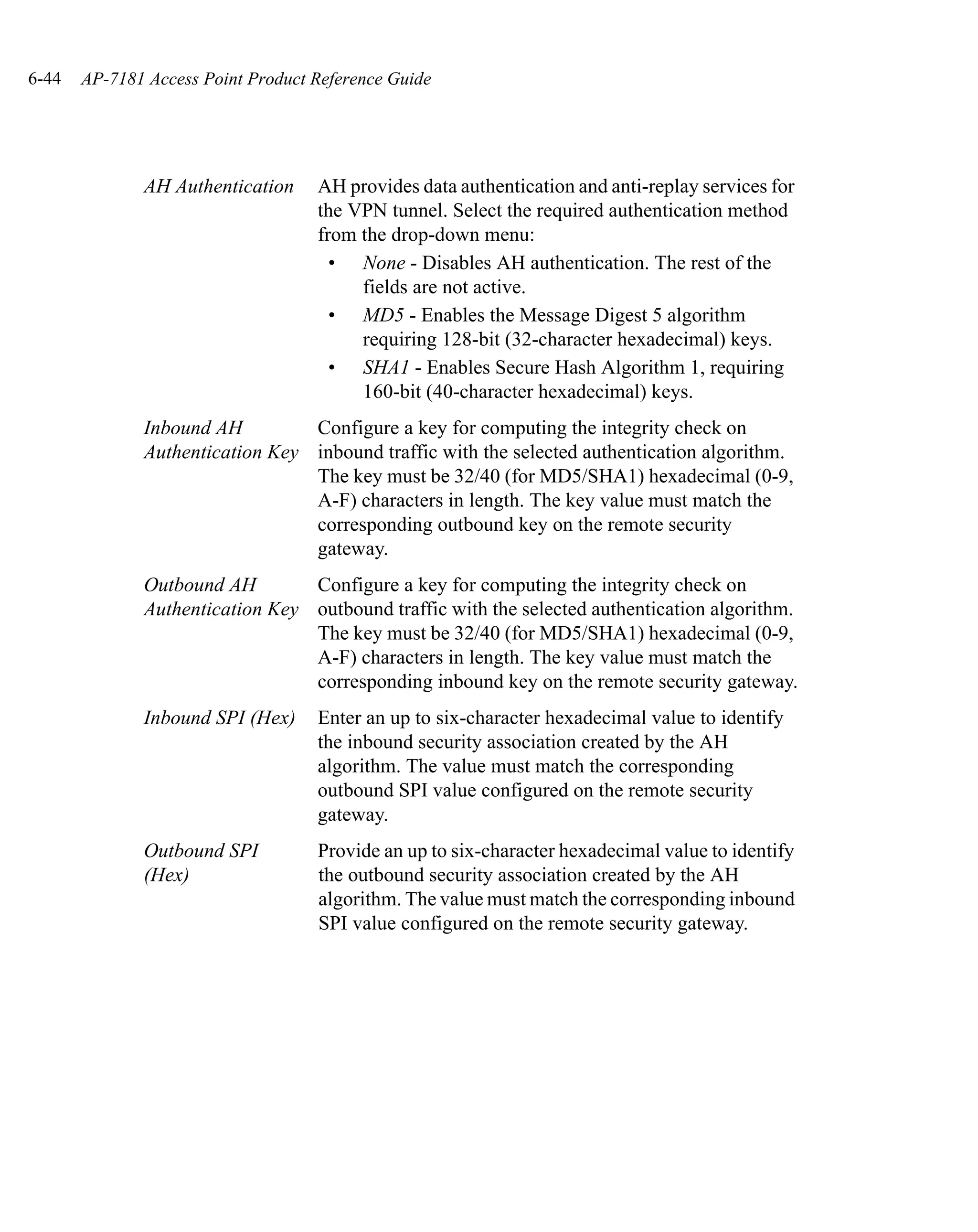 6-44   AP-7181 Access Point Product Reference Guide




              AH Authentication     AH provides data authentication and anti-replay services for
                                    the VPN tunnel. Select the required authentication method
                                    from the drop-down menu:
                                      • None - Disables AH authentication. The rest of the
                                         fields are not active.
                                      • MD5 - Enables the Message Digest 5 algorithm
                                         requiring 128-bit (32-character hexadecimal) keys.
                                      • SHA1 - Enables Secure Hash Algorithm 1, requiring
                                         160-bit (40-character hexadecimal) keys.
              Inbound AH         Configure a key for computing the integrity check on
              Authentication Key inbound traffic with the selected authentication algorithm.
                                 The key must be 32/40 (for MD5/SHA1) hexadecimal (0-9,
                                 A-F) characters in length. The key value must match the
                                 corresponding outbound key on the remote security
                                 gateway.
              Outbound AH        Configure a key for computing the integrity check on
              Authentication Key outbound traffic with the selected authentication algorithm.
                                 The key must be 32/40 (for MD5/SHA1) hexadecimal (0-9,
                                 A-F) characters in length. The key value must match the
                                 corresponding inbound key on the remote security gateway.
              Inbound SPI (Hex)     Enter an up to six-character hexadecimal value to identify
                                    the inbound security association created by the AH
                                    algorithm. The value must match the corresponding
                                    outbound SPI value configured on the remote security
                                    gateway.
              Outbound SPI          Provide an up to six-character hexadecimal value to identify
              (Hex)                 the outbound security association created by the AH
                                    algorithm. The value must match the corresponding inbound
                                    SPI value configured on the remote security gateway.
 
