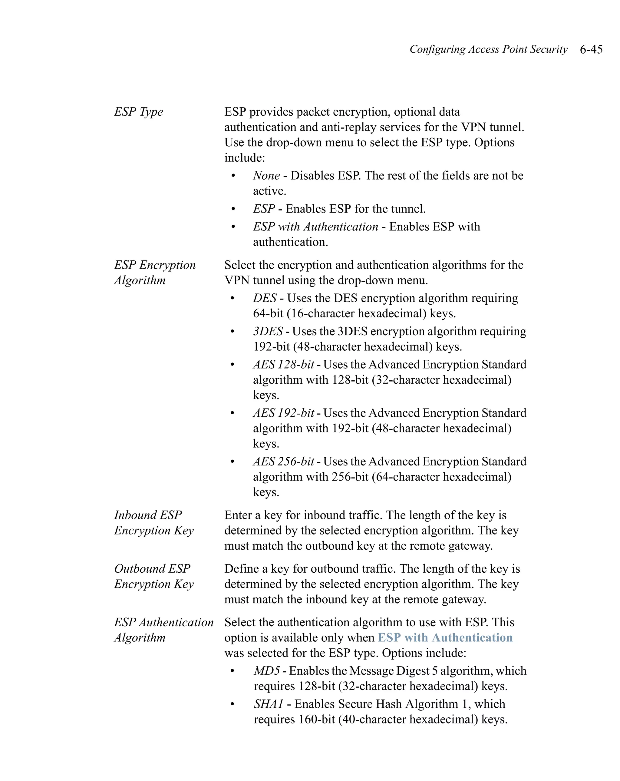 Configuring Access Point Security   6-45



ESP Type            ESP provides packet encryption, optional data
                    authentication and anti-replay services for the VPN tunnel.
                    Use the drop-down menu to select the ESP type. Options
                    include:
                     • None - Disables ESP. The rest of the fields are not be
                          active.
                     • ESP - Enables ESP for the tunnel.
                     • ESP with Authentication - Enables ESP with
                          authentication.
ESP Encryption      Select the encryption and authentication algorithms for the
Algorithm           VPN tunnel using the drop-down menu.
                     • DES - Uses the DES encryption algorithm requiring
                         64-bit (16-character hexadecimal) keys.
                     • 3DES - Uses the 3DES encryption algorithm requiring
                         192-bit (48-character hexadecimal) keys.
                     • AES 128-bit - Uses the Advanced Encryption Standard
                         algorithm with 128-bit (32-character hexadecimal)
                         keys.
                     • AES 192-bit - Uses the Advanced Encryption Standard
                         algorithm with 192-bit (48-character hexadecimal)
                         keys.
                     • AES 256-bit - Uses the Advanced Encryption Standard
                         algorithm with 256-bit (64-character hexadecimal)
                         keys.
Inbound ESP         Enter a key for inbound traffic. The length of the key is
Encryption Key      determined by the selected encryption algorithm. The key
                    must match the outbound key at the remote gateway.
Outbound ESP        Define a key for outbound traffic. The length of the key is
Encryption Key      determined by the selected encryption algorithm. The key
                    must match the inbound key at the remote gateway.
ESP Authentication Select the authentication algorithm to use with ESP. This
Algorithm          option is available only when ESP with Authentication
                   was selected for the ESP type. Options include:
                    •    MD5 - Enables the Message Digest 5 algorithm, which
                         requires 128-bit (32-character hexadecimal) keys.
                    •    SHA1 - Enables Secure Hash Algorithm 1, which
                         requires 160-bit (40-character hexadecimal) keys.
 