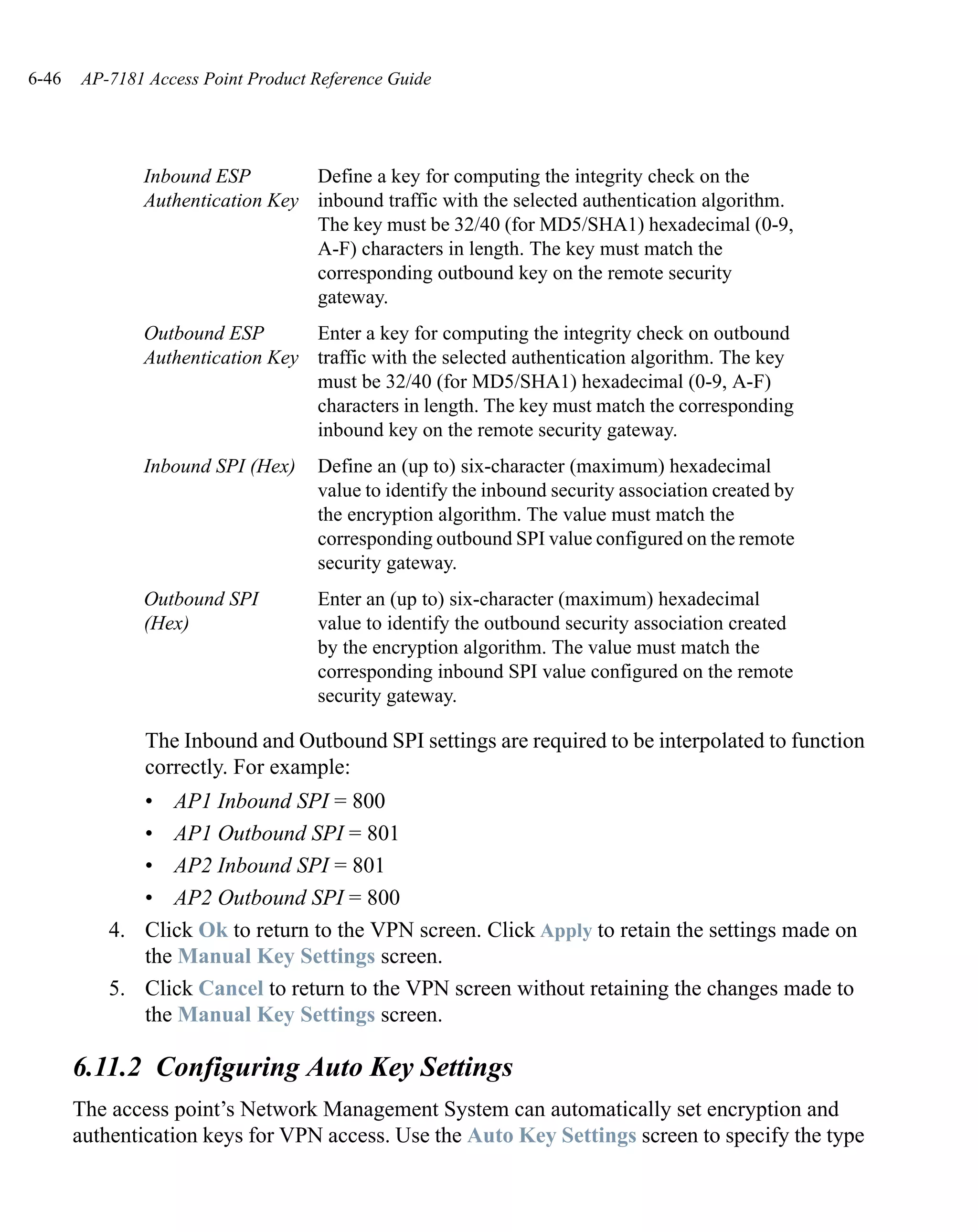 6-46   AP-7181 Access Point Product Reference Guide




              Inbound ESP        Define a key for computing the integrity check on the
              Authentication Key inbound traffic with the selected authentication algorithm.
                                 The key must be 32/40 (for MD5/SHA1) hexadecimal (0-9,
                                 A-F) characters in length. The key must match the
                                 corresponding outbound key on the remote security
                                 gateway.
              Outbound ESP       Enter a key for computing the integrity check on outbound
              Authentication Key traffic with the selected authentication algorithm. The key
                                 must be 32/40 (for MD5/SHA1) hexadecimal (0-9, A-F)
                                 characters in length. The key must match the corresponding
                                 inbound key on the remote security gateway.
              Inbound SPI (Hex)     Define an (up to) six-character (maximum) hexadecimal
                                    value to identify the inbound security association created by
                                    the encryption algorithm. The value must match the
                                    corresponding outbound SPI value configured on the remote
                                    security gateway.
              Outbound SPI          Enter an (up to) six-character (maximum) hexadecimal
              (Hex)                 value to identify the outbound security association created
                                    by the encryption algorithm. The value must match the
                                    corresponding inbound SPI value configured on the remote
                                    security gateway.

               The Inbound and Outbound SPI settings are required to be interpolated to function
               correctly. For example:
              • AP1 Inbound SPI = 800
              • AP1 Outbound SPI = 801
              • AP2 Inbound SPI = 801
              • AP2 Outbound SPI = 800
           4. Click Ok to return to the VPN screen. Click Apply to retain the settings made on
              the Manual Key Settings screen.
           5. Click Cancel to return to the VPN screen without retaining the changes made to
              the Manual Key Settings screen.

       6.11.2 Configuring Auto Key Settings
       The access point’s Network Management System can automatically set encryption and
       authentication keys for VPN access. Use the Auto Key Settings screen to specify the type
 