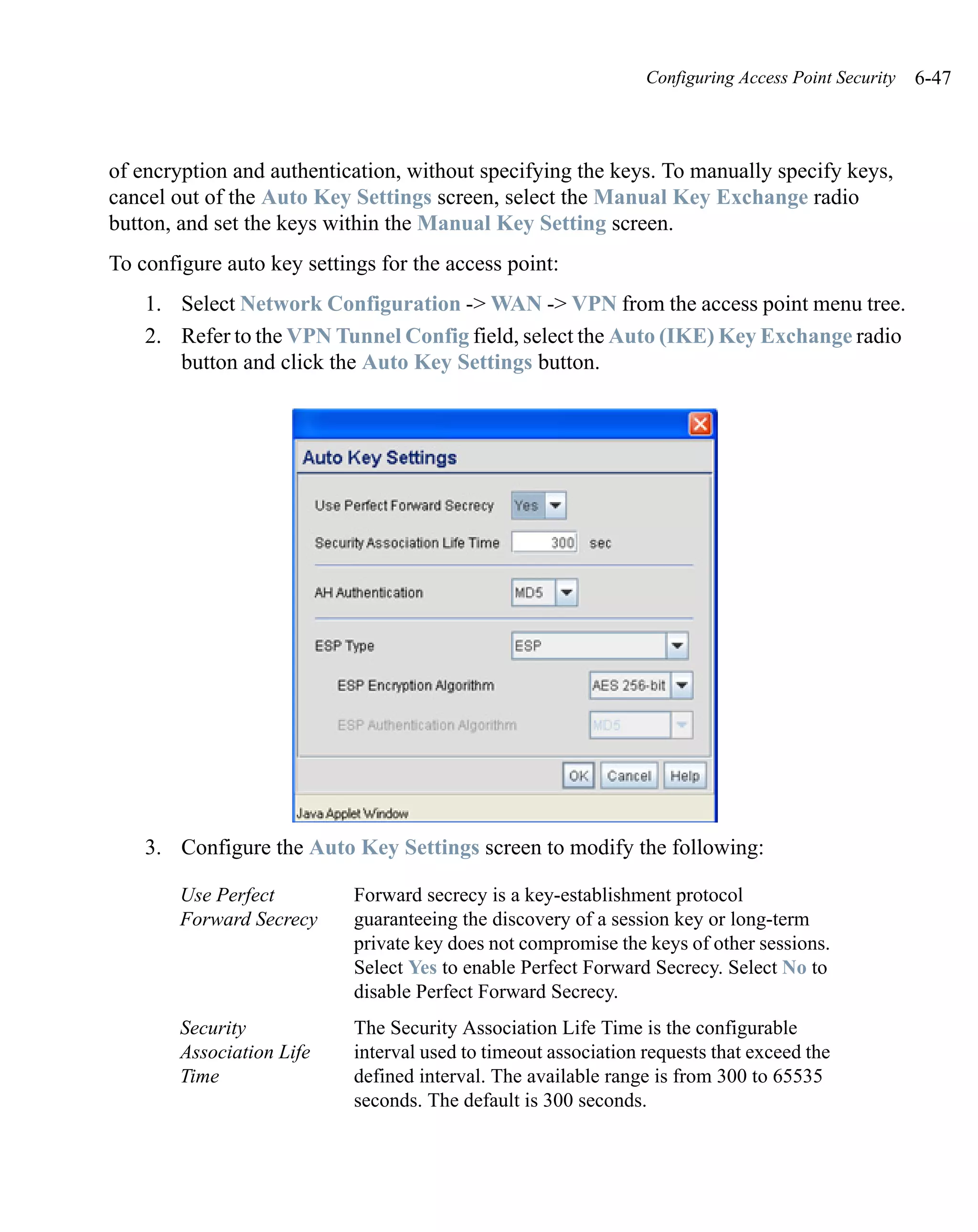 Configuring Access Point Security   6-47



of encryption and authentication, without specifying the keys. To manually specify keys,
cancel out of the Auto Key Settings screen, select the Manual Key Exchange radio
button, and set the keys within the Manual Key Setting screen.
To configure auto key settings for the access point:
    1. Select Network Configuration -> WAN -> VPN from the access point menu tree.
    2. Refer to the VPN Tunnel Config field, select the Auto (IKE) Key Exchange radio
       button and click the Auto Key Settings button.




    3. Configure the Auto Key Settings screen to modify the following:

        Use Perfect         Forward secrecy is a key-establishment protocol
        Forward Secrecy     guaranteeing the discovery of a session key or long-term
                            private key does not compromise the keys of other sessions.
                            Select Yes to enable Perfect Forward Secrecy. Select No to
                            disable Perfect Forward Secrecy.
        Security            The Security Association Life Time is the configurable
        Association Life    interval used to timeout association requests that exceed the
        Time                defined interval. The available range is from 300 to 65535
                            seconds. The default is 300 seconds.
 