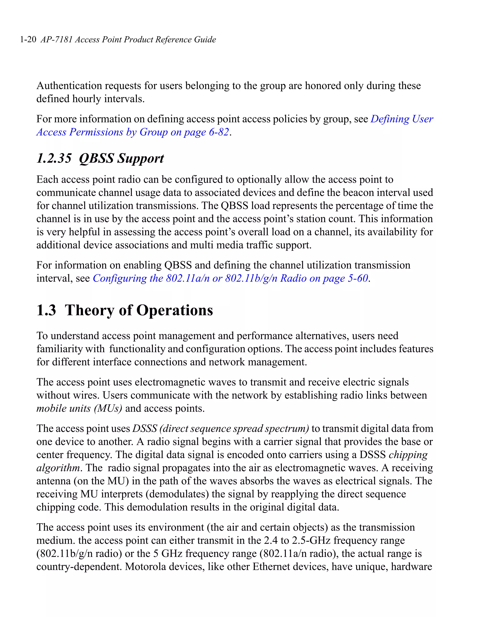 1-20 AP-7181 Access Point Product Reference Guide




    Authentication requests for users belonging to the group are honored only during these
    defined hourly intervals.
    For more information on defining access point access policies by group, see Defining User
    Access Permissions by Group on page 6-82.

    1.2.35 QBSS Support
    Each access point radio can be configured to optionally allow the access point to
    communicate channel usage data to associated devices and define the beacon interval used
    for channel utilization transmissions. The QBSS load represents the percentage of time the
    channel is in use by the access point and the access point’s station count. This information
    is very helpful in assessing the access point’s overall load on a channel, its availability for
    additional device associations and multi media traffic support.
    For information on enabling QBSS and defining the channel utilization transmission
    interval, see Configuring the 802.11a/n or 802.11b/g/n Radio on page 5-60.


    1.3 Theory of Operations
    To understand access point management and performance alternatives, users need
    familiarity with functionality and configuration options. The access point includes features
    for different interface connections and network management.
    The access point uses electromagnetic waves to transmit and receive electric signals
    without wires. Users communicate with the network by establishing radio links between
    mobile units (MUs) and access points.
    The access point uses DSSS (direct sequence spread spectrum) to transmit digital data from
    one device to another. A radio signal begins with a carrier signal that provides the base or
    center frequency. The digital data signal is encoded onto carriers using a DSSS chipping
    algorithm. The radio signal propagates into the air as electromagnetic waves. A receiving
    antenna (on the MU) in the path of the waves absorbs the waves as electrical signals. The
    receiving MU interprets (demodulates) the signal by reapplying the direct sequence
    chipping code. This demodulation results in the original digital data.
    The access point uses its environment (the air and certain objects) as the transmission
    medium. the access point can either transmit in the 2.4 to 2.5-GHz frequency range
    (802.11b/g/n radio) or the 5 GHz frequency range (802.11a/n radio), the actual range is
    country-dependent. Motorola devices, like other Ethernet devices, have unique, hardware
 