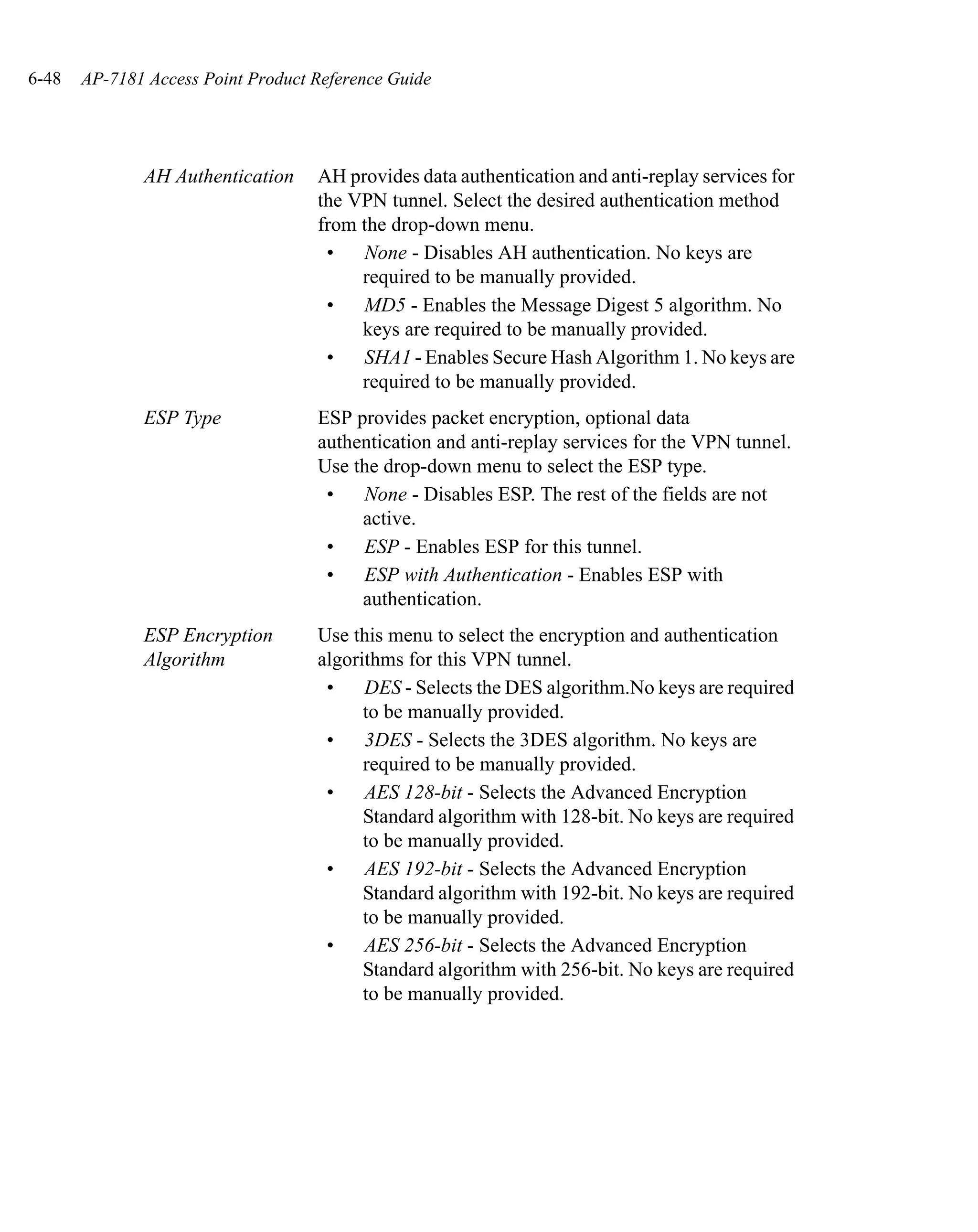 6-48   AP-7181 Access Point Product Reference Guide




              AH Authentication     AH provides data authentication and anti-replay services for
                                    the VPN tunnel. Select the desired authentication method
                                    from the drop-down menu.
                                     •   None - Disables AH authentication. No keys are
                                         required to be manually provided.
                                     •   MD5 - Enables the Message Digest 5 algorithm. No
                                         keys are required to be manually provided.
                                     •   SHA1 - Enables Secure Hash Algorithm 1. No keys are
                                         required to be manually provided.
              ESP Type              ESP provides packet encryption, optional data
                                    authentication and anti-replay services for the VPN tunnel.
                                    Use the drop-down menu to select the ESP type.
                                     •   None - Disables ESP. The rest of the fields are not
                                         active.
                                     •   ESP - Enables ESP for this tunnel.
                                     •   ESP with Authentication - Enables ESP with
                                         authentication.
              ESP Encryption        Use this menu to select the encryption and authentication
              Algorithm             algorithms for this VPN tunnel.
                                     •    DES - Selects the DES algorithm.No keys are required
                                          to be manually provided.
                                     •    3DES - Selects the 3DES algorithm. No keys are
                                          required to be manually provided.
                                     •    AES 128-bit - Selects the Advanced Encryption
                                          Standard algorithm with 128-bit. No keys are required
                                          to be manually provided.
                                     •    AES 192-bit - Selects the Advanced Encryption
                                          Standard algorithm with 192-bit. No keys are required
                                          to be manually provided.
                                     •    AES 256-bit - Selects the Advanced Encryption
                                          Standard algorithm with 256-bit. No keys are required
                                          to be manually provided.
 