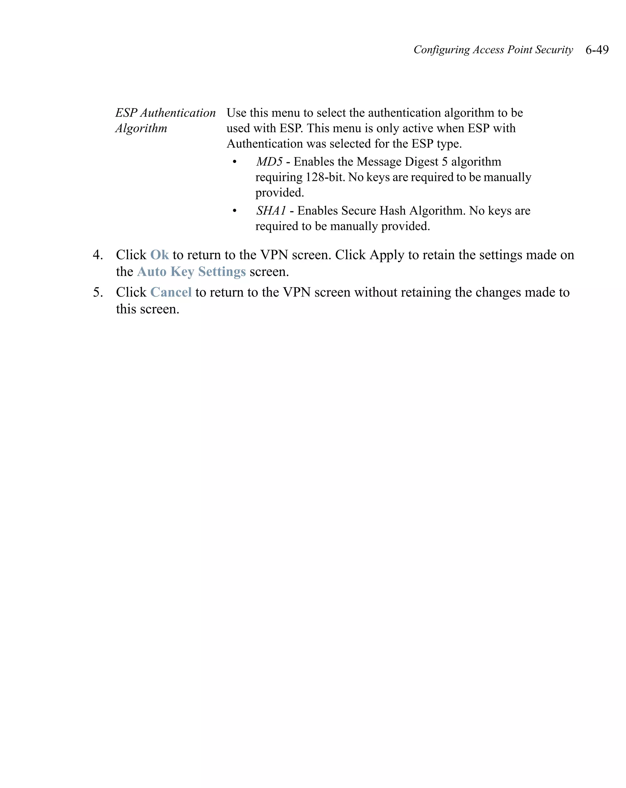 Configuring Access Point Security   6-49



   ESP Authentication Use this menu to select the authentication algorithm to be
   Algorithm          used with ESP. This menu is only active when ESP with
                      Authentication was selected for the ESP type.
                       •   MD5 - Enables the Message Digest 5 algorithm
                           requiring 128-bit. No keys are required to be manually
                           provided.
                       •   SHA1 - Enables Secure Hash Algorithm. No keys are
                           required to be manually provided.

4. Click Ok to return to the VPN screen. Click Apply to retain the settings made on
   the Auto Key Settings screen.
5. Click Cancel to return to the VPN screen without retaining the changes made to
   this screen.
 