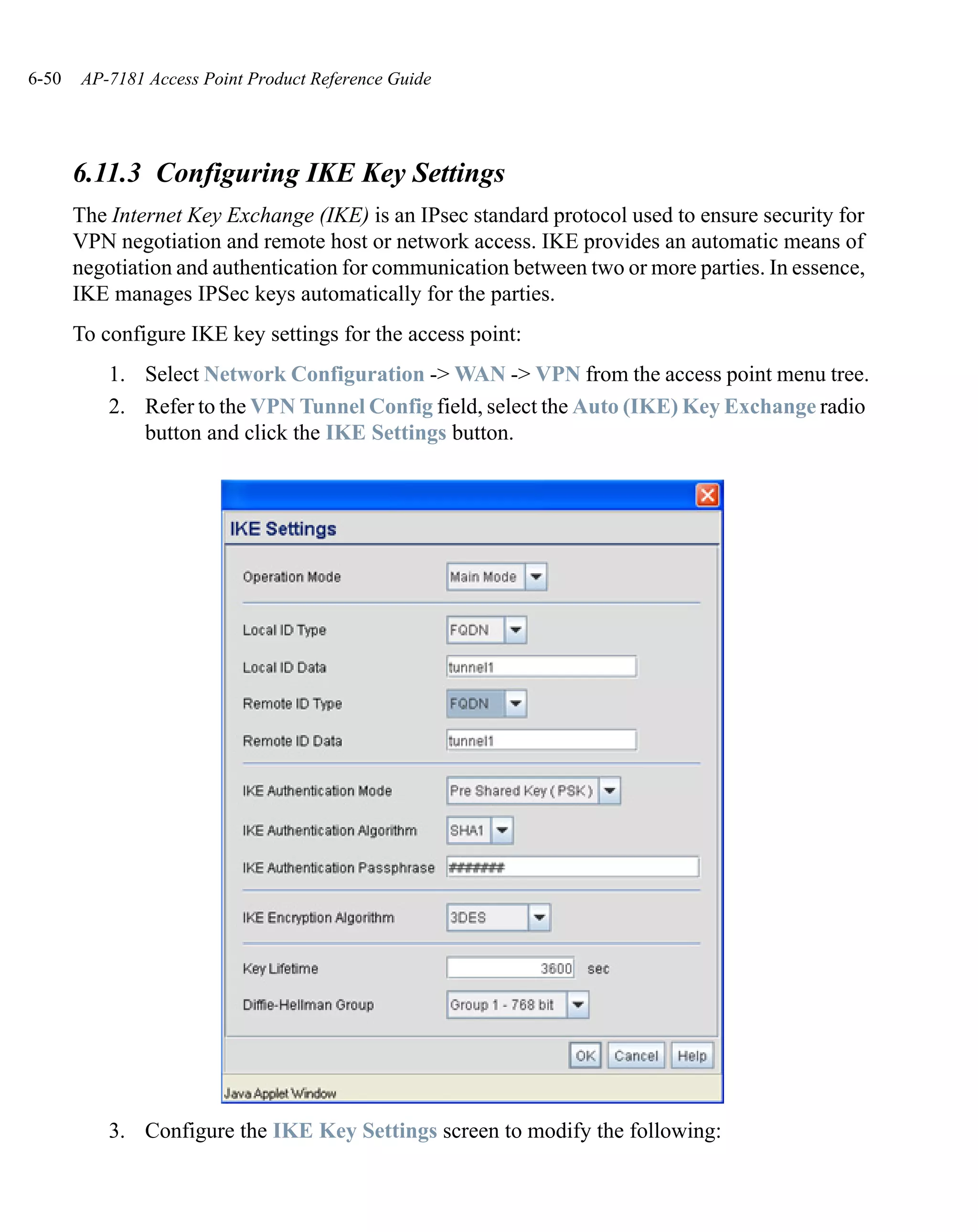6-50   AP-7181 Access Point Product Reference Guide




       6.11.3 Configuring IKE Key Settings
       The Internet Key Exchange (IKE) is an IPsec standard protocol used to ensure security for
       VPN negotiation and remote host or network access. IKE provides an automatic means of
       negotiation and authentication for communication between two or more parties. In essence,
       IKE manages IPSec keys automatically for the parties.
       To configure IKE key settings for the access point:
           1. Select Network Configuration -> WAN -> VPN from the access point menu tree.
           2. Refer to the VPN Tunnel Config field, select the Auto (IKE) Key Exchange radio
              button and click the IKE Settings button.




           3. Configure the IKE Key Settings screen to modify the following:
 