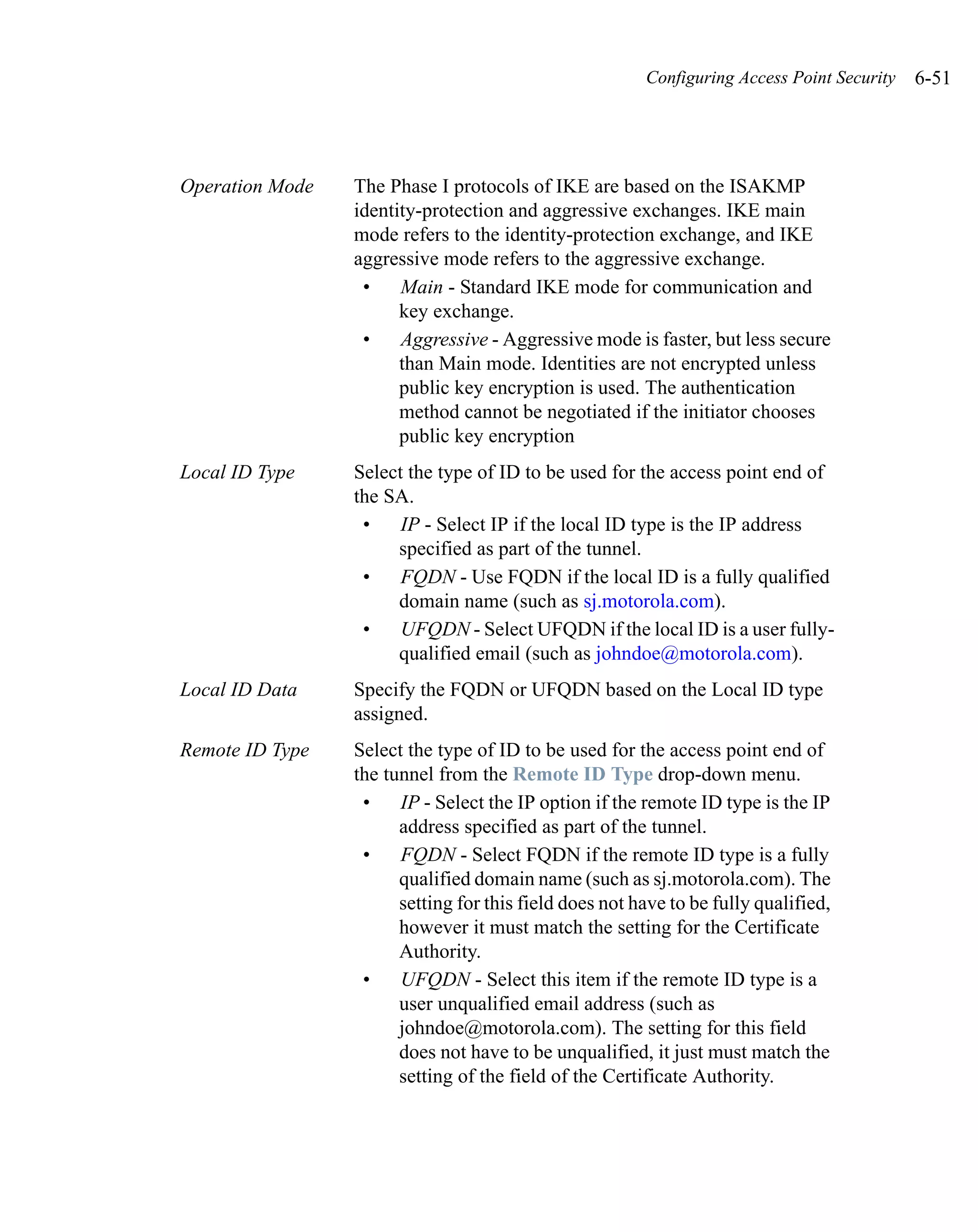 Configuring Access Point Security   6-51




Operation Mode   The Phase I protocols of IKE are based on the ISAKMP
                 identity-protection and aggressive exchanges. IKE main
                 mode refers to the identity-protection exchange, and IKE
                 aggressive mode refers to the aggressive exchange.
                  •    Main - Standard IKE mode for communication and
                       key exchange.
                  •    Aggressive - Aggressive mode is faster, but less secure
                       than Main mode. Identities are not encrypted unless
                       public key encryption is used. The authentication
                       method cannot be negotiated if the initiator chooses
                       public key encryption
Local ID Type    Select the type of ID to be used for the access point end of
                 the SA.
                  •    IP - Select IP if the local ID type is the IP address
                      specified as part of the tunnel.
                  •    FQDN - Use FQDN if the local ID is a fully qualified
                      domain name (such as sj.motorola.com).
                  •    UFQDN - Select UFQDN if the local ID is a user fully-
                      qualified email (such as johndoe@motorola.com).
Local ID Data    Specify the FQDN or UFQDN based on the Local ID type
                 assigned.
Remote ID Type   Select the type of ID to be used for the access point end of
                 the tunnel from the Remote ID Type drop-down menu.
                  •    IP - Select the IP option if the remote ID type is the IP
                       address specified as part of the tunnel.
                  •    FQDN - Select FQDN if the remote ID type is a fully
                       qualified domain name (such as sj.motorola.com). The
                       setting for this field does not have to be fully qualified,
                       however it must match the setting for the Certificate
                       Authority.
                  •    UFQDN - Select this item if the remote ID type is a
                       user unqualified email address (such as
                       johndoe@motorola.com). The setting for this field
                       does not have to be unqualified, it just must match the
                       setting of the field of the Certificate Authority.
 