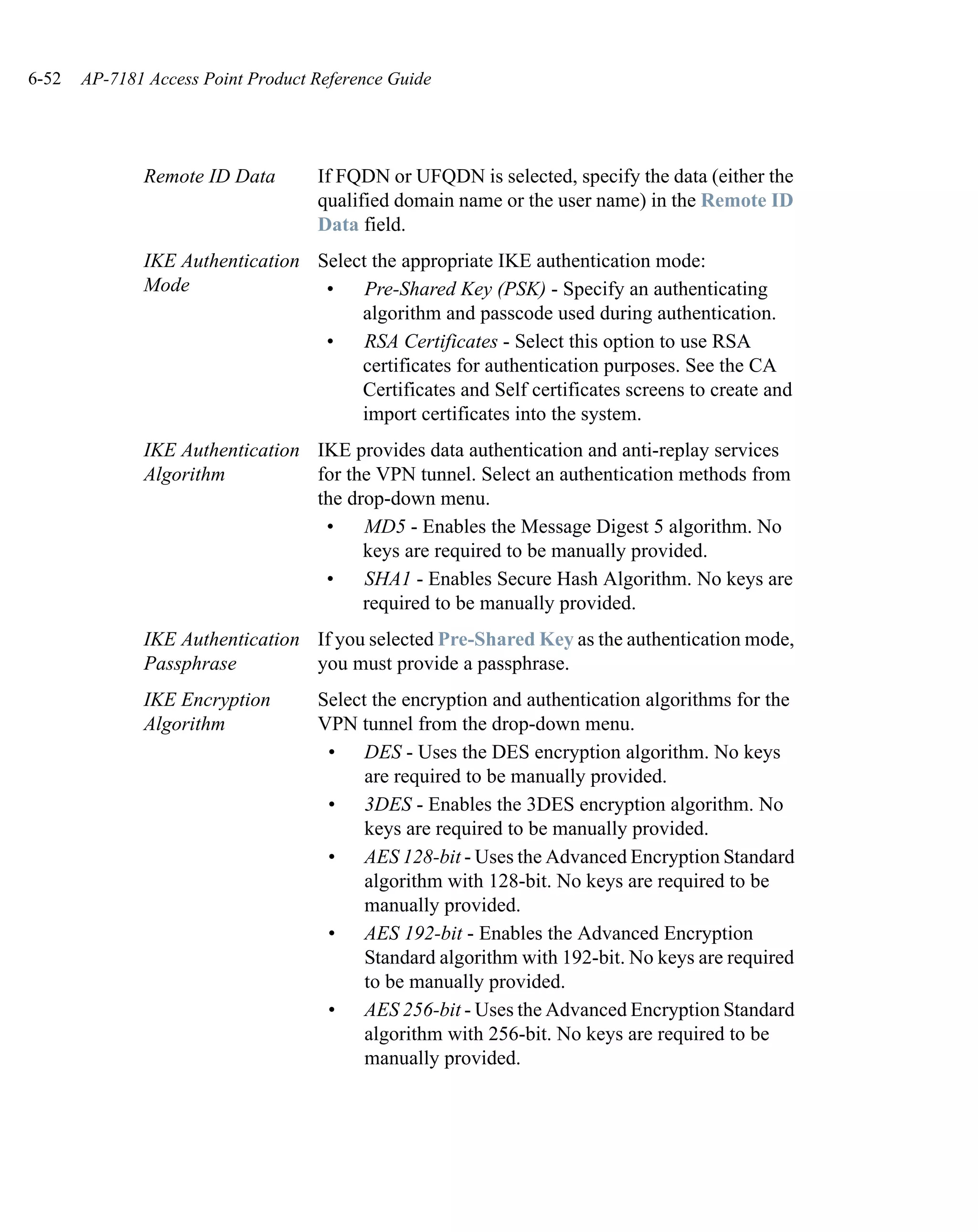 6-52   AP-7181 Access Point Product Reference Guide




              Remote ID Data        If FQDN or UFQDN is selected, specify the data (either the
                                    qualified domain name or the user name) in the Remote ID
                                    Data field.
              IKE Authentication Select the appropriate IKE authentication mode:
              Mode                •    Pre-Shared Key (PSK) - Specify an authenticating
                                      algorithm and passcode used during authentication.
                                  •    RSA Certificates - Select this option to use RSA
                                      certificates for authentication purposes. See the CA
                                      Certificates and Self certificates screens to create and
                                      import certificates into the system.
              IKE Authentication IKE provides data authentication and anti-replay services
              Algorithm          for the VPN tunnel. Select an authentication methods from
                                 the drop-down menu.
                                  •    MD5 - Enables the Message Digest 5 algorithm. No
                                       keys are required to be manually provided.
                                  •    SHA1 - Enables Secure Hash Algorithm. No keys are
                                       required to be manually provided.
              IKE Authentication If you selected Pre-Shared Key as the authentication mode,
              Passphrase         you must provide a passphrase.
              IKE Encryption        Select the encryption and authentication algorithms for the
              Algorithm             VPN tunnel from the drop-down menu.
                                     • DES - Uses the DES encryption algorithm. No keys
                                          are required to be manually provided.
                                     • 3DES - Enables the 3DES encryption algorithm. No
                                          keys are required to be manually provided.
                                     • AES 128-bit - Uses the Advanced Encryption Standard
                                          algorithm with 128-bit. No keys are required to be
                                          manually provided.
                                     • AES 192-bit - Enables the Advanced Encryption
                                          Standard algorithm with 192-bit. No keys are required
                                          to be manually provided.
                                     • AES 256-bit - Uses the Advanced Encryption Standard
                                          algorithm with 256-bit. No keys are required to be
                                          manually provided.
 