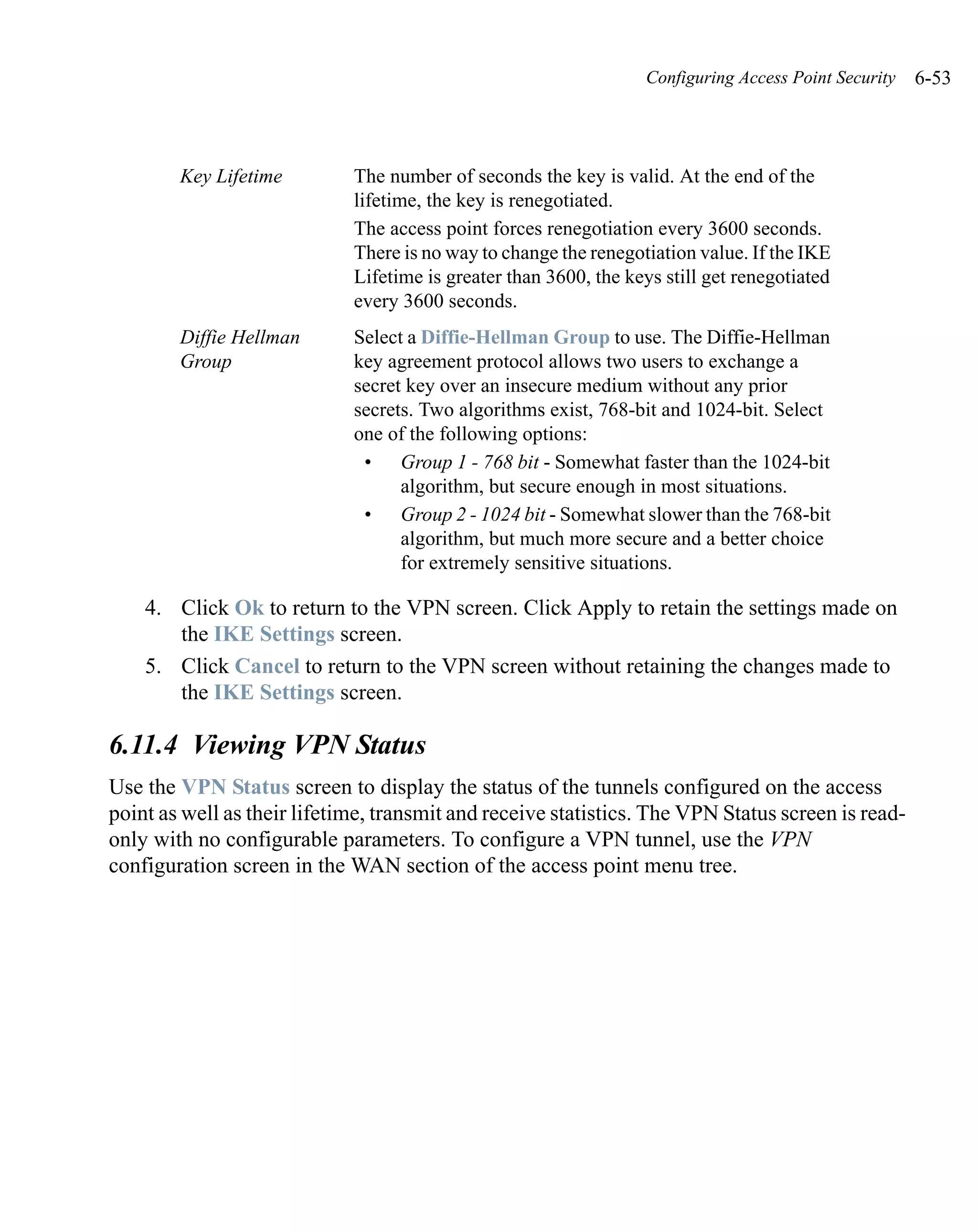 Configuring Access Point Security   6-53



        Key Lifetime         The number of seconds the key is valid. At the end of the
                             lifetime, the key is renegotiated.
                             The access point forces renegotiation every 3600 seconds.
                             There is no way to change the renegotiation value. If the IKE
                             Lifetime is greater than 3600, the keys still get renegotiated
                             every 3600 seconds.
        Diffie Hellman       Select a Diffie-Hellman Group to use. The Diffie-Hellman
        Group                key agreement protocol allows two users to exchange a
                             secret key over an insecure medium without any prior
                             secrets. Two algorithms exist, 768-bit and 1024-bit. Select
                             one of the following options:
                              • Group 1 - 768 bit - Somewhat faster than the 1024-bit
                                   algorithm, but secure enough in most situations.
                              • Group 2 - 1024 bit - Somewhat slower than the 768-bit
                                   algorithm, but much more secure and a better choice
                                   for extremely sensitive situations.

    4. Click Ok to return to the VPN screen. Click Apply to retain the settings made on
       the IKE Settings screen.
    5. Click Cancel to return to the VPN screen without retaining the changes made to
       the IKE Settings screen.

6.11.4 Viewing VPN Status
Use the VPN Status screen to display the status of the tunnels configured on the access
point as well as their lifetime, transmit and receive statistics. The VPN Status screen is read-
only with no configurable parameters. To configure a VPN tunnel, use the VPN
configuration screen in the WAN section of the access point menu tree.
 