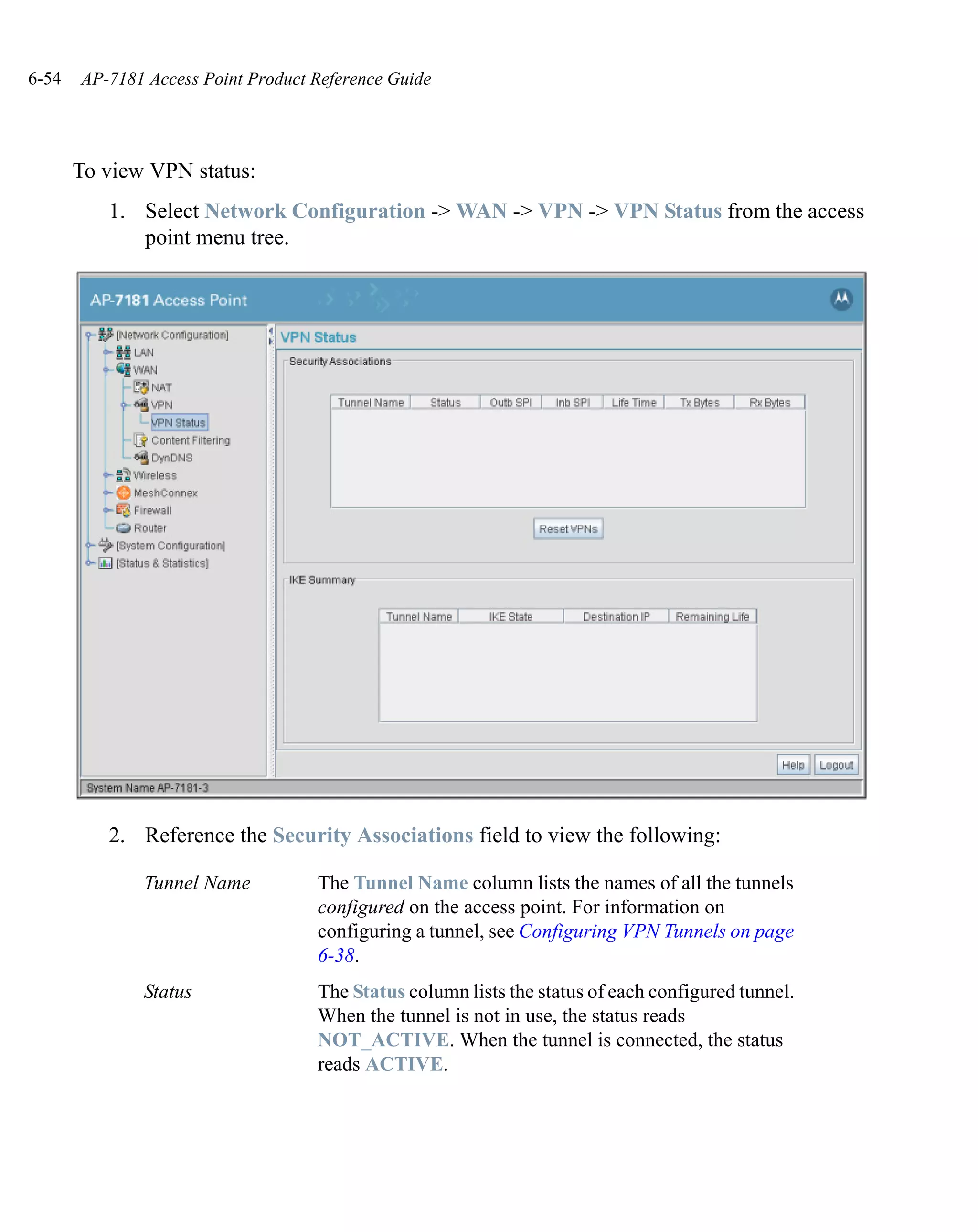 6-54   AP-7181 Access Point Product Reference Guide




       To view VPN status:
          1. Select Network Configuration -> WAN -> VPN -> VPN Status from the access
             point menu tree.




          2. Reference the Security Associations field to view the following:

              Tunnel Name           The Tunnel Name column lists the names of all the tunnels
                                    configured on the access point. For information on
                                    configuring a tunnel, see Configuring VPN Tunnels on page
                                    6-38.
              Status                The Status column lists the status of each configured tunnel.
                                    When the tunnel is not in use, the status reads
                                    NOT_ACTIVE. When the tunnel is connected, the status
                                    reads ACTIVE.
 