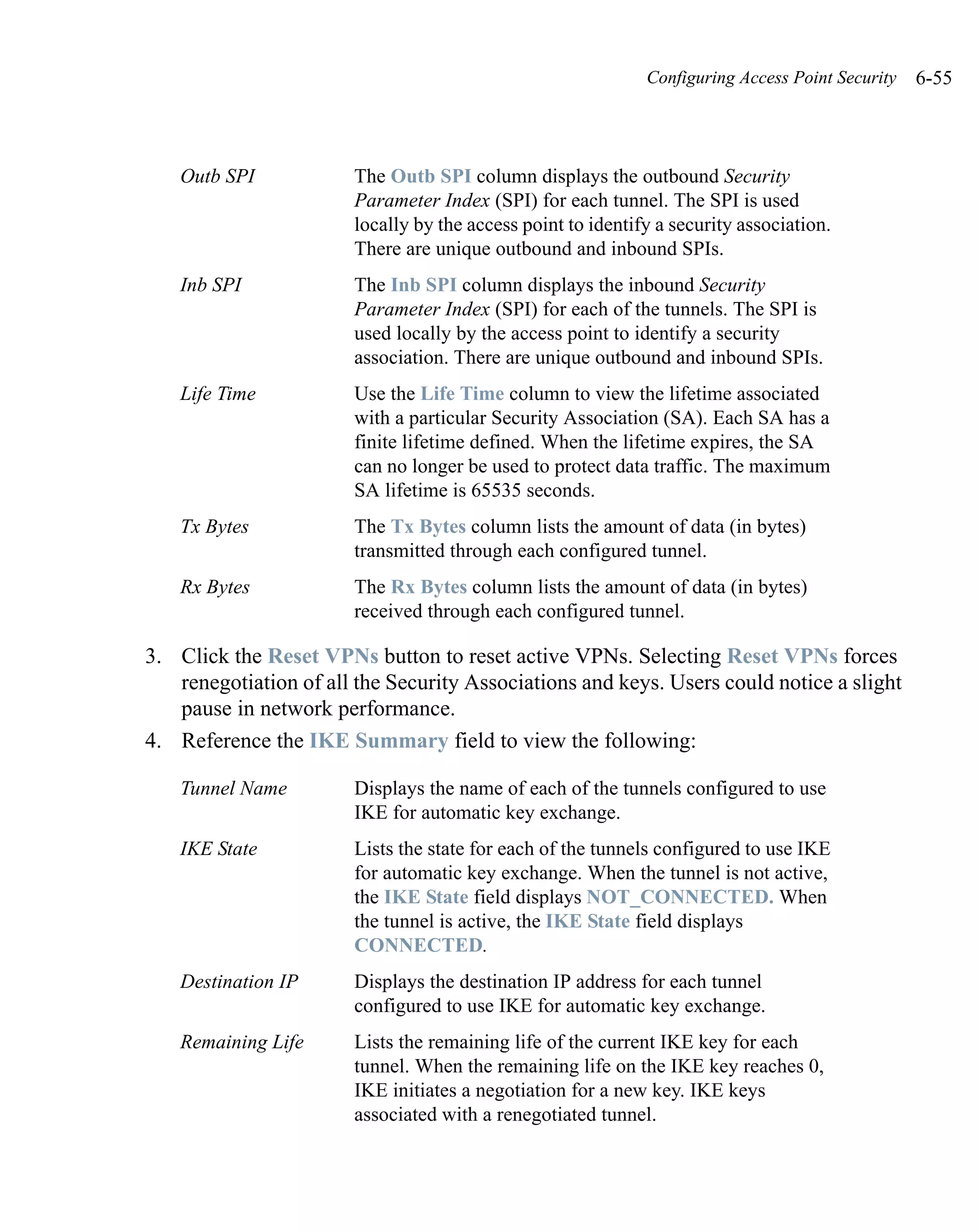 Configuring Access Point Security   6-55



    Outb SPI            The Outb SPI column displays the outbound Security
                        Parameter Index (SPI) for each tunnel. The SPI is used
                        locally by the access point to identify a security association.
                        There are unique outbound and inbound SPIs.
    Inb SPI             The Inb SPI column displays the inbound Security
                        Parameter Index (SPI) for each of the tunnels. The SPI is
                        used locally by the access point to identify a security
                        association. There are unique outbound and inbound SPIs.
    Life Time           Use the Life Time column to view the lifetime associated
                        with a particular Security Association (SA). Each SA has a
                        finite lifetime defined. When the lifetime expires, the SA
                        can no longer be used to protect data traffic. The maximum
                        SA lifetime is 65535 seconds.
    Tx Bytes            The Tx Bytes column lists the amount of data (in bytes)
                        transmitted through each configured tunnel.
    Rx Bytes            The Rx Bytes column lists the amount of data (in bytes)
                        received through each configured tunnel.

3. Click the Reset VPNs button to reset active VPNs. Selecting Reset VPNs forces
   renegotiation of all the Security Associations and keys. Users could notice a slight
   pause in network performance.
4. Reference the IKE Summary field to view the following:

    Tunnel Name         Displays the name of each of the tunnels configured to use
                        IKE for automatic key exchange.
    IKE State           Lists the state for each of the tunnels configured to use IKE
                        for automatic key exchange. When the tunnel is not active,
                        the IKE State field displays NOT_CONNECTED. When
                        the tunnel is active, the IKE State field displays
                        CONNECTED.
    Destination IP      Displays the destination IP address for each tunnel
                        configured to use IKE for automatic key exchange.
    Remaining Life      Lists the remaining life of the current IKE key for each
                        tunnel. When the remaining life on the IKE key reaches 0,
                        IKE initiates a negotiation for a new key. IKE keys
                        associated with a renegotiated tunnel.
 
