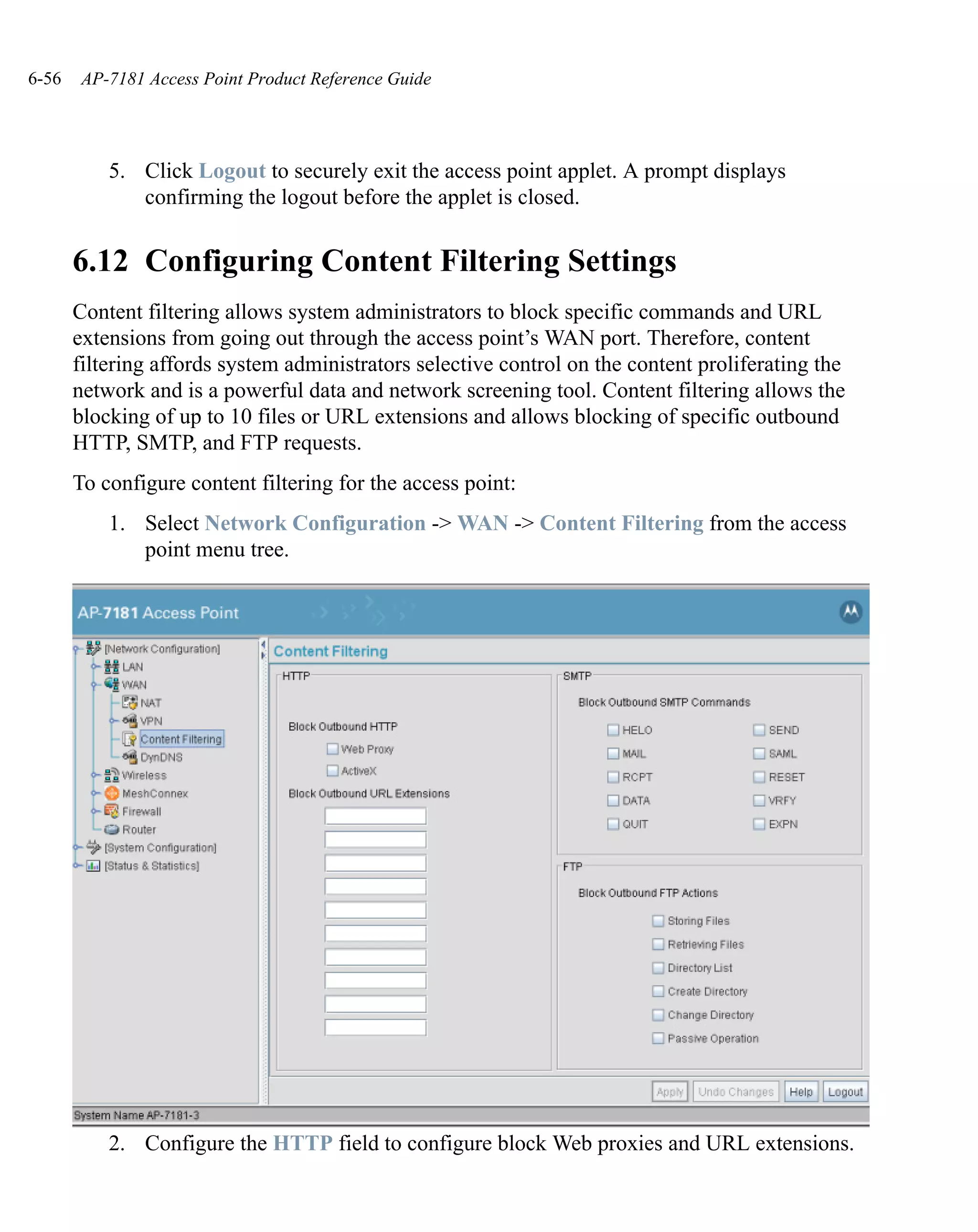 6-56    AP-7181 Access Point Product Reference Guide




           5. Click Logout to securely exit the access point applet. A prompt displays
              confirming the logout before the applet is closed.


       6.12 Configuring Content Filtering Settings
       Content filtering allows system administrators to block specific commands and URL
       extensions from going out through the access point’s WAN port. Therefore, content
       filtering affords system administrators selective control on the content proliferating the
       network and is a powerful data and network screening tool. Content filtering allows the
       blocking of up to 10 files or URL extensions and allows blocking of specific outbound
       HTTP, SMTP, and FTP requests.
       To configure content filtering for the access point:
           1. Select Network Configuration -> WAN -> Content Filtering from the access
              point menu tree.




           2. Configure the HTTP field to configure block Web proxies and URL extensions.
 