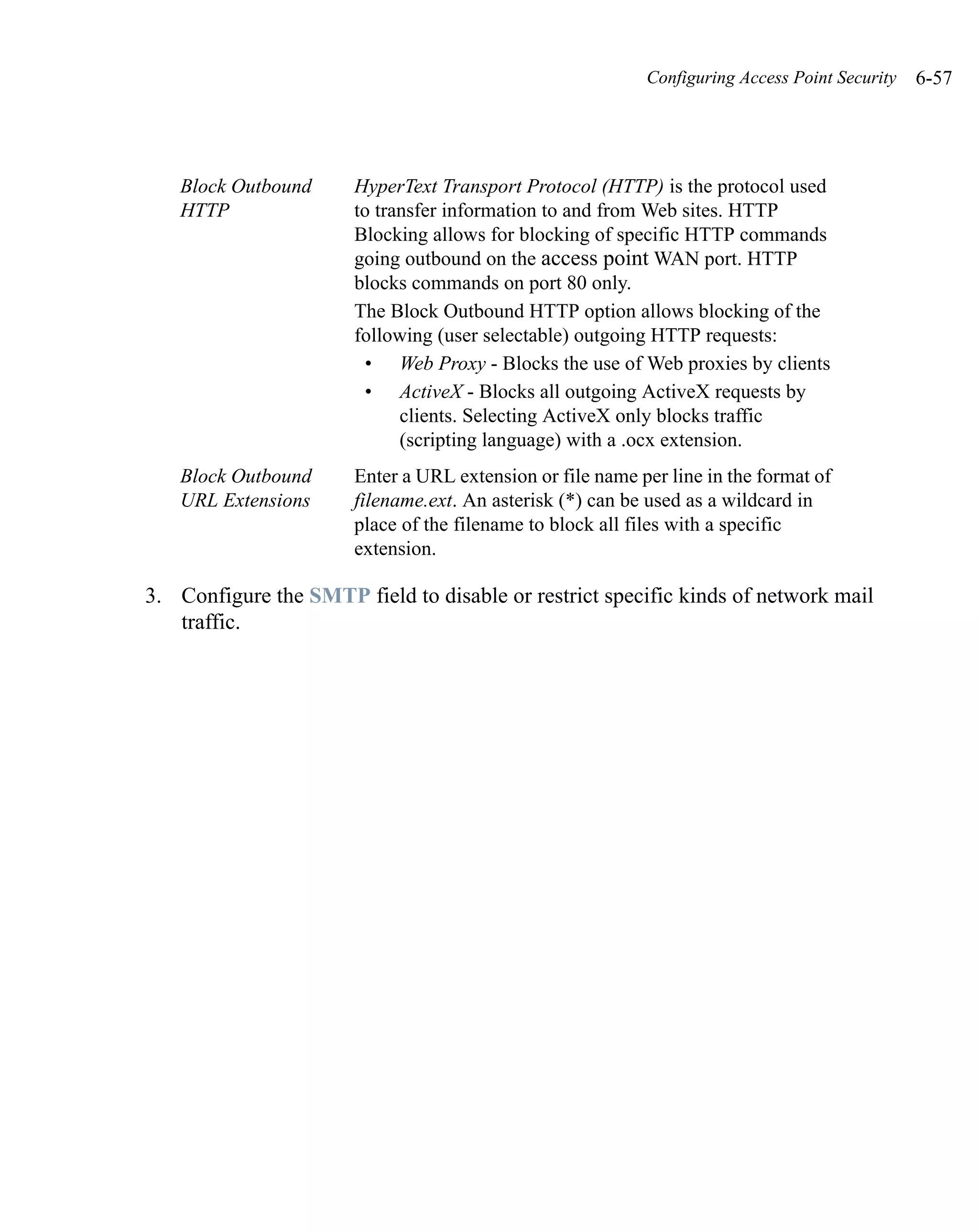 Configuring Access Point Security   6-57




   Block Outbound      HyperText Transport Protocol (HTTP) is the protocol used
   HTTP                to transfer information to and from Web sites. HTTP
                       Blocking allows for blocking of specific HTTP commands
                       going outbound on the access point WAN port. HTTP
                       blocks commands on port 80 only.
                       The Block Outbound HTTP option allows blocking of the
                       following (user selectable) outgoing HTTP requests:
                        • Web Proxy - Blocks the use of Web proxies by clients
                        • ActiveX - Blocks all outgoing ActiveX requests by
                             clients. Selecting ActiveX only blocks traffic
                             (scripting language) with a .ocx extension.
   Block Outbound      Enter a URL extension or file name per line in the format of
   URL Extensions      filename.ext. An asterisk (*) can be used as a wildcard in
                       place of the filename to block all files with a specific
                       extension.

3. Configure the SMTP field to disable or restrict specific kinds of network mail
   traffic.
 