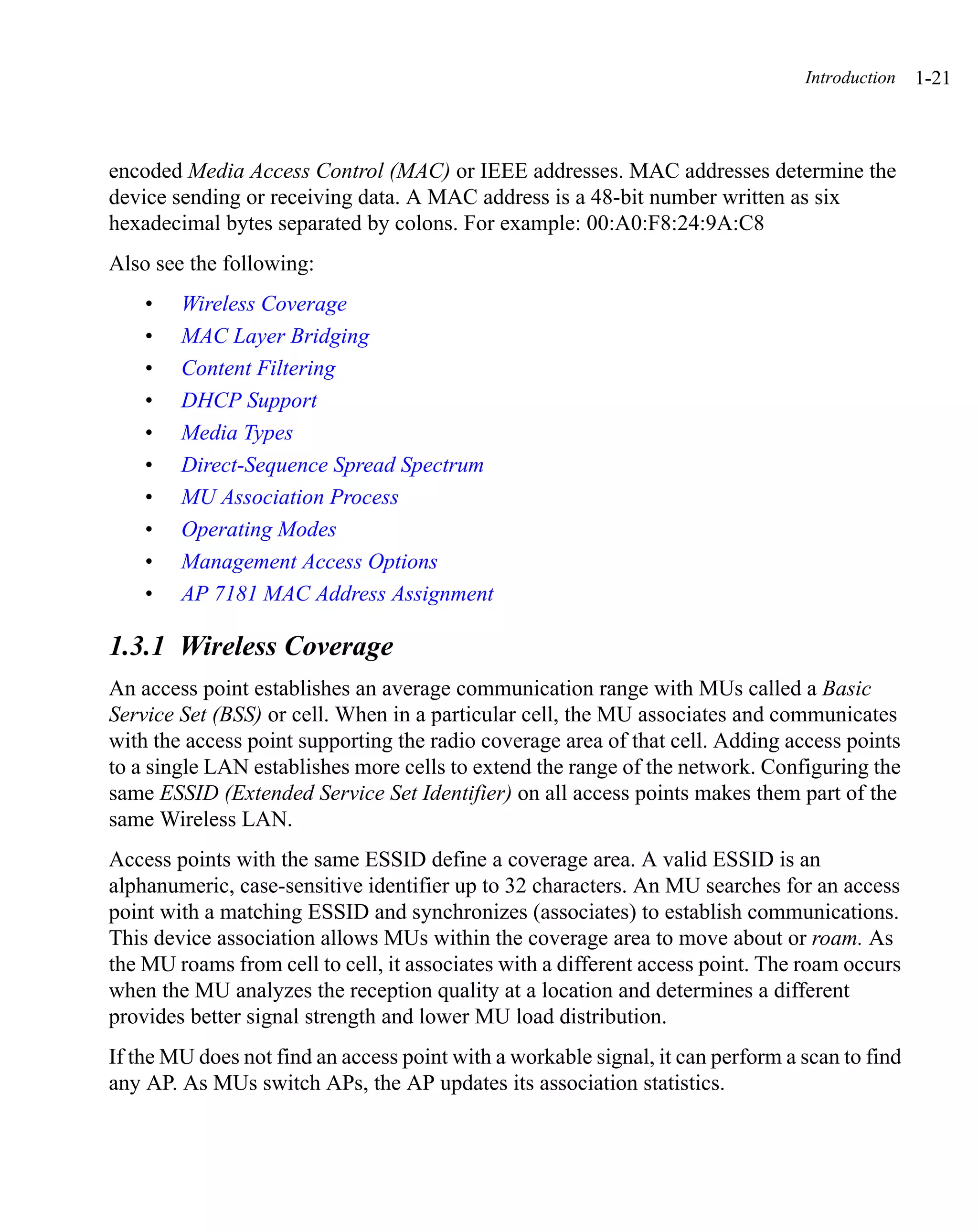 Introduction   1-21



encoded Media Access Control (MAC) or IEEE addresses. MAC addresses determine the
device sending or receiving data. A MAC address is a 48-bit number written as six
hexadecimal bytes separated by colons. For example: 00:A0:F8:24:9A:C8
Also see the following:
    •   Wireless Coverage
    •   MAC Layer Bridging
    •   Content Filtering
    •   DHCP Support
    •   Media Types
    •   Direct-Sequence Spread Spectrum
    •   MU Association Process
    •   Operating Modes
    •   Management Access Options
    •   AP 7181 MAC Address Assignment

1.3.1 Wireless Coverage
An access point establishes an average communication range with MUs called a Basic
Service Set (BSS) or cell. When in a particular cell, the MU associates and communicates
with the access point supporting the radio coverage area of that cell. Adding access points
to a single LAN establishes more cells to extend the range of the network. Configuring the
same ESSID (Extended Service Set Identifier) on all access points makes them part of the
same Wireless LAN.
Access points with the same ESSID define a coverage area. A valid ESSID is an
alphanumeric, case-sensitive identifier up to 32 characters. An MU searches for an access
point with a matching ESSID and synchronizes (associates) to establish communications.
This device association allows MUs within the coverage area to move about or roam. As
the MU roams from cell to cell, it associates with a different access point. The roam occurs
when the MU analyzes the reception quality at a location and determines a different
provides better signal strength and lower MU load distribution.
If the MU does not find an access point with a workable signal, it can perform a scan to find
any AP. As MUs switch APs, the AP updates its association statistics.
 
