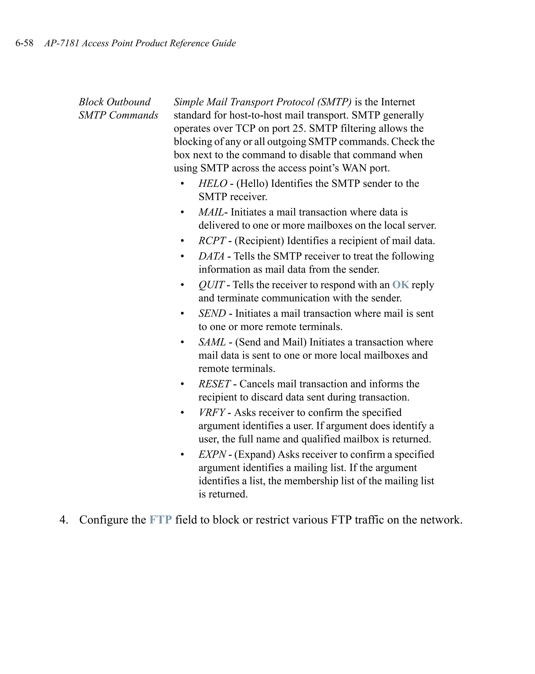6-58   AP-7181 Access Point Product Reference Guide




              Block Outbound        Simple Mail Transport Protocol (SMTP) is the Internet
              SMTP Commands         standard for host-to-host mail transport. SMTP generally
                                    operates over TCP on port 25. SMTP filtering allows the
                                    blocking of any or all outgoing SMTP commands. Check the
                                    box next to the command to disable that command when
                                    using SMTP across the access point’s WAN port.
                                      • HELO - (Hello) Identifies the SMTP sender to the
                                         SMTP receiver.
                                      • MAIL- Initiates a mail transaction where data is
                                         delivered to one or more mailboxes on the local server.
                                      • RCPT - (Recipient) Identifies a recipient of mail data.
                                      • DATA - Tells the SMTP receiver to treat the following
                                         information as mail data from the sender.
                                      • QUIT - Tells the receiver to respond with an OK reply
                                         and terminate communication with the sender.
                                      • SEND - Initiates a mail transaction where mail is sent
                                         to one or more remote terminals.
                                      • SAML - (Send and Mail) Initiates a transaction where
                                         mail data is sent to one or more local mailboxes and
                                         remote terminals.
                                      • RESET - Cancels mail transaction and informs the
                                         recipient to discard data sent during transaction.
                                      • VRFY - Asks receiver to confirm the specified
                                         argument identifies a user. If argument does identify a
                                         user, the full name and qualified mailbox is returned.
                                      • EXPN - (Expand) Asks receiver to confirm a specified
                                         argument identifies a mailing list. If the argument
                                         identifies a list, the membership list of the mailing list
                                         is returned.

          4. Configure the FTP field to block or restrict various FTP traffic on the network.
 