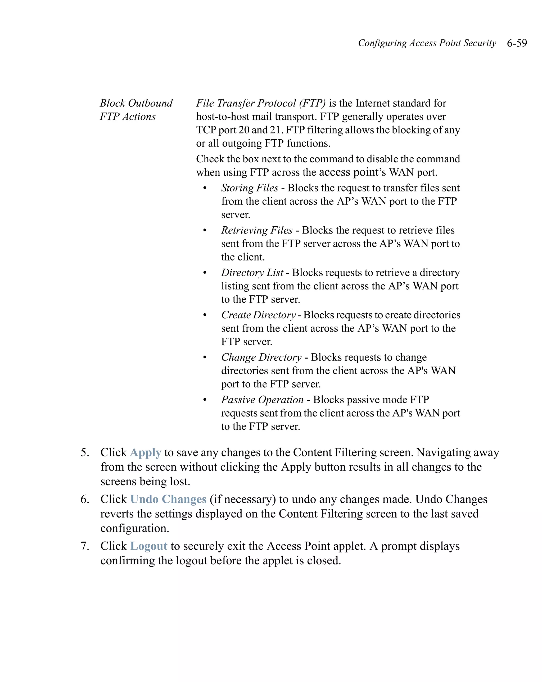 Configuring Access Point Security   6-59




   Block Outbound     File Transfer Protocol (FTP) is the Internet standard for
   FTP Actions        host-to-host mail transport. FTP generally operates over
                      TCP port 20 and 21. FTP filtering allows the blocking of any
                      or all outgoing FTP functions.
                      Check the box next to the command to disable the command
                      when using FTP across the access point’s WAN port.
                       • Storing Files - Blocks the request to transfer files sent
                             from the client across the AP’s WAN port to the FTP
                             server.
                       • Retrieving Files - Blocks the request to retrieve files
                             sent from the FTP server across the AP’s WAN port to
                             the client.
                       • Directory List - Blocks requests to retrieve a directory
                             listing sent from the client across the AP’s WAN port
                             to the FTP server.
                       • Create Directory - Blocks requests to create directories
                             sent from the client across the AP’s WAN port to the
                             FTP server.
                       • Change Directory - Blocks requests to change
                             directories sent from the client across the AP's WAN
                             port to the FTP server.
                       • Passive Operation - Blocks passive mode FTP
                             requests sent from the client across the AP's WAN port
                             to the FTP server.

5. Click Apply to save any changes to the Content Filtering screen. Navigating away
   from the screen without clicking the Apply button results in all changes to the
   screens being lost.
6. Click Undo Changes (if necessary) to undo any changes made. Undo Changes
   reverts the settings displayed on the Content Filtering screen to the last saved
   configuration.
7. Click Logout to securely exit the Access Point applet. A prompt displays
   confirming the logout before the applet is closed.
 
