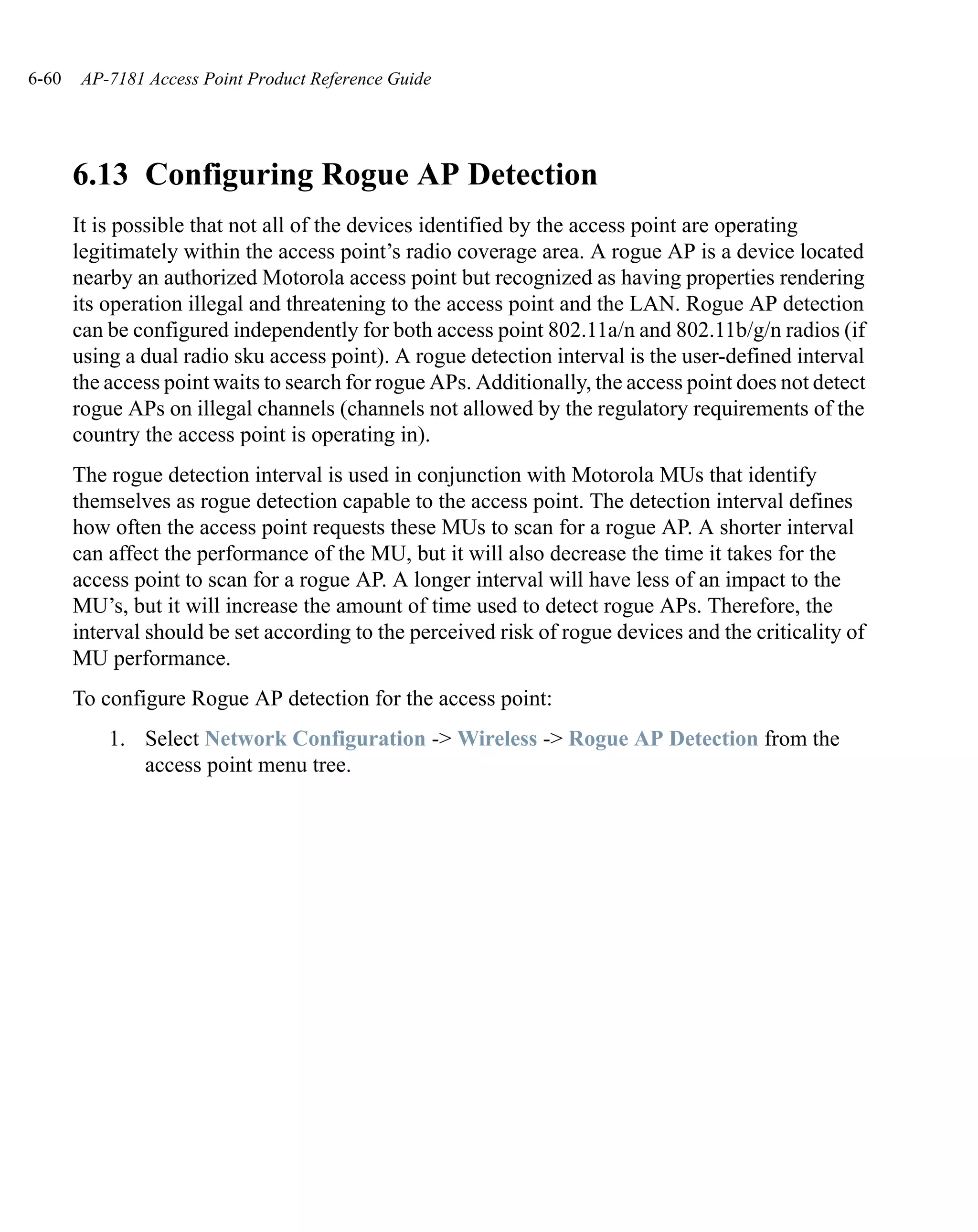 6-60    AP-7181 Access Point Product Reference Guide




       6.13 Configuring Rogue AP Detection
       It is possible that not all of the devices identified by the access point are operating
       legitimately within the access point’s radio coverage area. A rogue AP is a device located
       nearby an authorized Motorola access point but recognized as having properties rendering
       its operation illegal and threatening to the access point and the LAN. Rogue AP detection
       can be configured independently for both access point 802.11a/n and 802.11b/g/n radios (if
       using a dual radio sku access point). A rogue detection interval is the user-defined interval
       the access point waits to search for rogue APs. Additionally, the access point does not detect
       rogue APs on illegal channels (channels not allowed by the regulatory requirements of the
       country the access point is operating in).
       The rogue detection interval is used in conjunction with Motorola MUs that identify
       themselves as rogue detection capable to the access point. The detection interval defines
       how often the access point requests these MUs to scan for a rogue AP. A shorter interval
       can affect the performance of the MU, but it will also decrease the time it takes for the
       access point to scan for a rogue AP. A longer interval will have less of an impact to the
       MU’s, but it will increase the amount of time used to detect rogue APs. Therefore, the
       interval should be set according to the perceived risk of rogue devices and the criticality of
       MU performance.
       To configure Rogue AP detection for the access point:
           1. Select Network Configuration -> Wireless -> Rogue AP Detection from the
              access point menu tree.
 