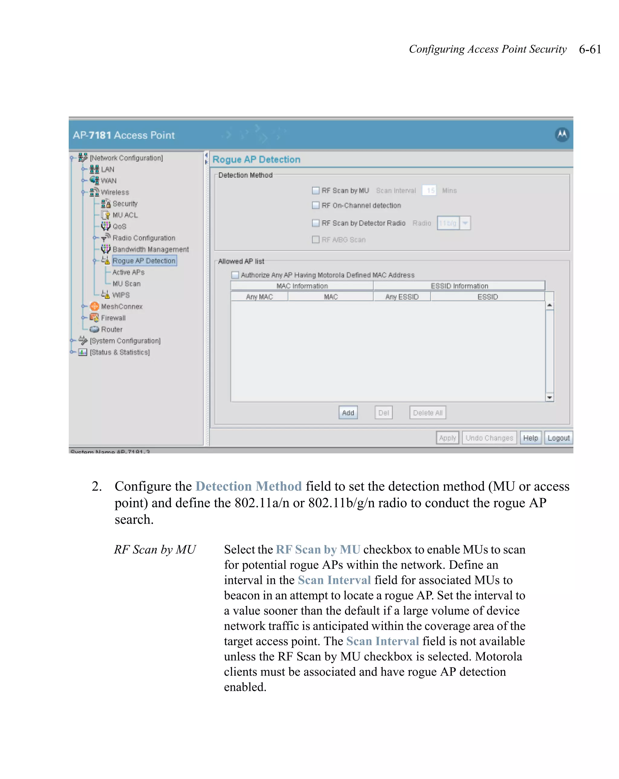 Configuring Access Point Security   6-61




2. Configure the Detection Method field to set the detection method (MU or access
   point) and define the 802.11a/n or 802.11b/g/n radio to conduct the rogue AP
   search.

   RF Scan by MU      Select the RF Scan by MU checkbox to enable MUs to scan
                      for potential rogue APs within the network. Define an
                      interval in the Scan Interval field for associated MUs to
                      beacon in an attempt to locate a rogue AP. Set the interval to
                      a value sooner than the default if a large volume of device
                      network traffic is anticipated within the coverage area of the
                      target access point. The Scan Interval field is not available
                      unless the RF Scan by MU checkbox is selected. Motorola
                      clients must be associated and have rogue AP detection
                      enabled.
 