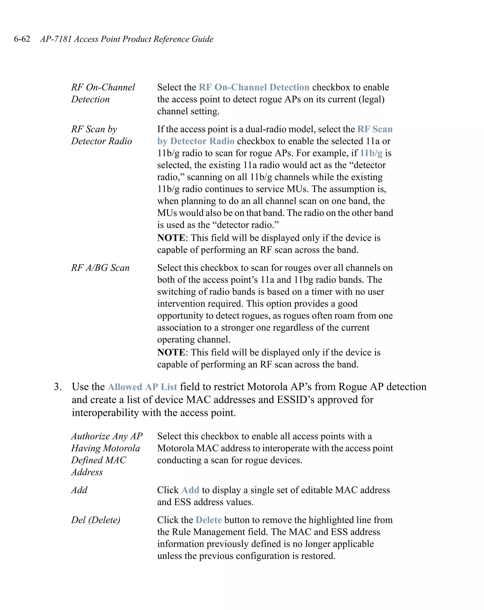 6-62   AP-7181 Access Point Product Reference Guide




              RF On-Channel         Select the RF On-Channel Detection checkbox to enable
              Detection             the access point to detect rogue APs on its current (legal)
                                    channel setting.
              RF Scan by            If the access point is a dual-radio model, select the RF Scan
              Detector Radio        by Detector Radio checkbox to enable the selected 11a or
                                    11b/g radio to scan for rogue APs. For example, if 11b/g is
                                    selected, the existing 11a radio would act as the “detector
                                    radio,” scanning on all 11b/g channels while the existing
                                    11b/g radio continues to service MUs. The assumption is,
                                    when planning to do an all channel scan on one band, the
                                    MUs would also be on that band. The radio on the other band
                                    is used as the “detector radio.”
                                    NOTE: This field will be displayed only if the device is
                                    capable of performing an RF scan across the band.
              RF A/BG Scan          Select this checkbox to scan for rouges over all channels on
                                    both of the access point’s 11a and 11bg radio bands. The
                                    switching of radio bands is based on a timer with no user
                                    intervention required. This option provides a good
                                    opportunity to detect rogues, as rogues often roam from one
                                    association to a stronger one regardless of the current
                                    operating channel.
                                    NOTE: This field will be displayed only if the device is
                                    capable of performing an RF scan across the band.

          3. Use the Allowed AP List field to restrict Motorola AP’s from Rogue AP detection
             and create a list of device MAC addresses and ESSID’s approved for
             interoperability with the access point.

              Authorize Any AP      Select this checkbox to enable all access points with a
              Having Motorola       Motorola MAC address to interoperate with the access point
              Defined MAC           conducting a scan for rogue devices.
              Address
              Add                   Click Add to display a single set of editable MAC address
                                    and ESS address values.
              Del (Delete)          Click the Delete button to remove the highlighted line from
                                    the Rule Management field. The MAC and ESS address
                                    information previously defined is no longer applicable
                                    unless the previous configuration is restored.
 