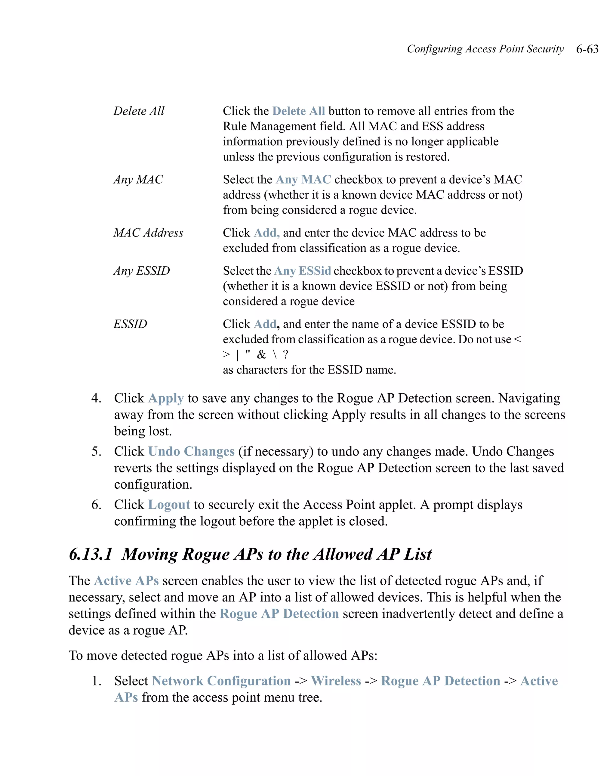 Configuring Access Point Security   6-63



        Delete All         Click the Delete All button to remove all entries from the
                           Rule Management field. All MAC and ESS address
                           information previously defined is no longer applicable
                           unless the previous configuration is restored.
        Any MAC            Select the Any MAC checkbox to prevent a device’s MAC
                           address (whether it is a known device MAC address or not)
                           from being considered a rogue device.
        MAC Address        Click Add, and enter the device MAC address to be
                           excluded from classification as a rogue device.
        Any ESSID          Select the Any ESSid checkbox to prevent a device’s ESSID
                           (whether it is a known device ESSID or not) from being
                           considered a rogue device
        ESSID              Click Add, and enter the name of a device ESSID to be
                           excluded from classification as a rogue device. Do not use <
                           > | " &  ?
                           as characters for the ESSID name.

    4. Click Apply to save any changes to the Rogue AP Detection screen. Navigating
       away from the screen without clicking Apply results in all changes to the screens
       being lost.
    5. Click Undo Changes (if necessary) to undo any changes made. Undo Changes
       reverts the settings displayed on the Rogue AP Detection screen to the last saved
       configuration.
    6. Click Logout to securely exit the Access Point applet. A prompt displays
       confirming the logout before the applet is closed.

6.13.1 Moving Rogue APs to the Allowed AP List
The Active APs screen enables the user to view the list of detected rogue APs and, if
necessary, select and move an AP into a list of allowed devices. This is helpful when the
settings defined within the Rogue AP Detection screen inadvertently detect and define a
device as a rogue AP.
To move detected rogue APs into a list of allowed APs:
    1. Select Network Configuration -> Wireless -> Rogue AP Detection -> Active
       APs from the access point menu tree.
 