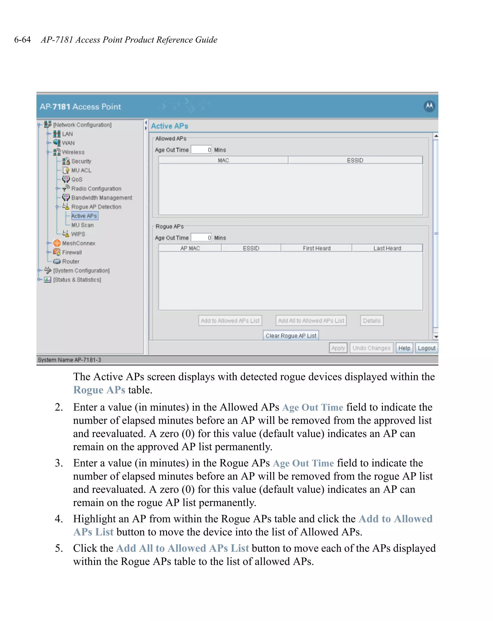 6-64   AP-7181 Access Point Product Reference Guide




               The Active APs screen displays with detected rogue devices displayed within the
               Rogue APs table.
          2. Enter a value (in minutes) in the Allowed APs Age Out Time field to indicate the
             number of elapsed minutes before an AP will be removed from the approved list
             and reevaluated. A zero (0) for this value (default value) indicates an AP can
             remain on the approved AP list permanently.
          3. Enter a value (in minutes) in the Rogue APs Age Out Time field to indicate the
             number of elapsed minutes before an AP will be removed from the rogue AP list
             and reevaluated. A zero (0) for this value (default value) indicates an AP can
             remain on the rogue AP list permanently.
          4. Highlight an AP from within the Rogue APs table and click the Add to Allowed
             APs List button to move the device into the list of Allowed APs.
          5. Click the Add All to Allowed APs List button to move each of the APs displayed
             within the Rogue APs table to the list of allowed APs.
 