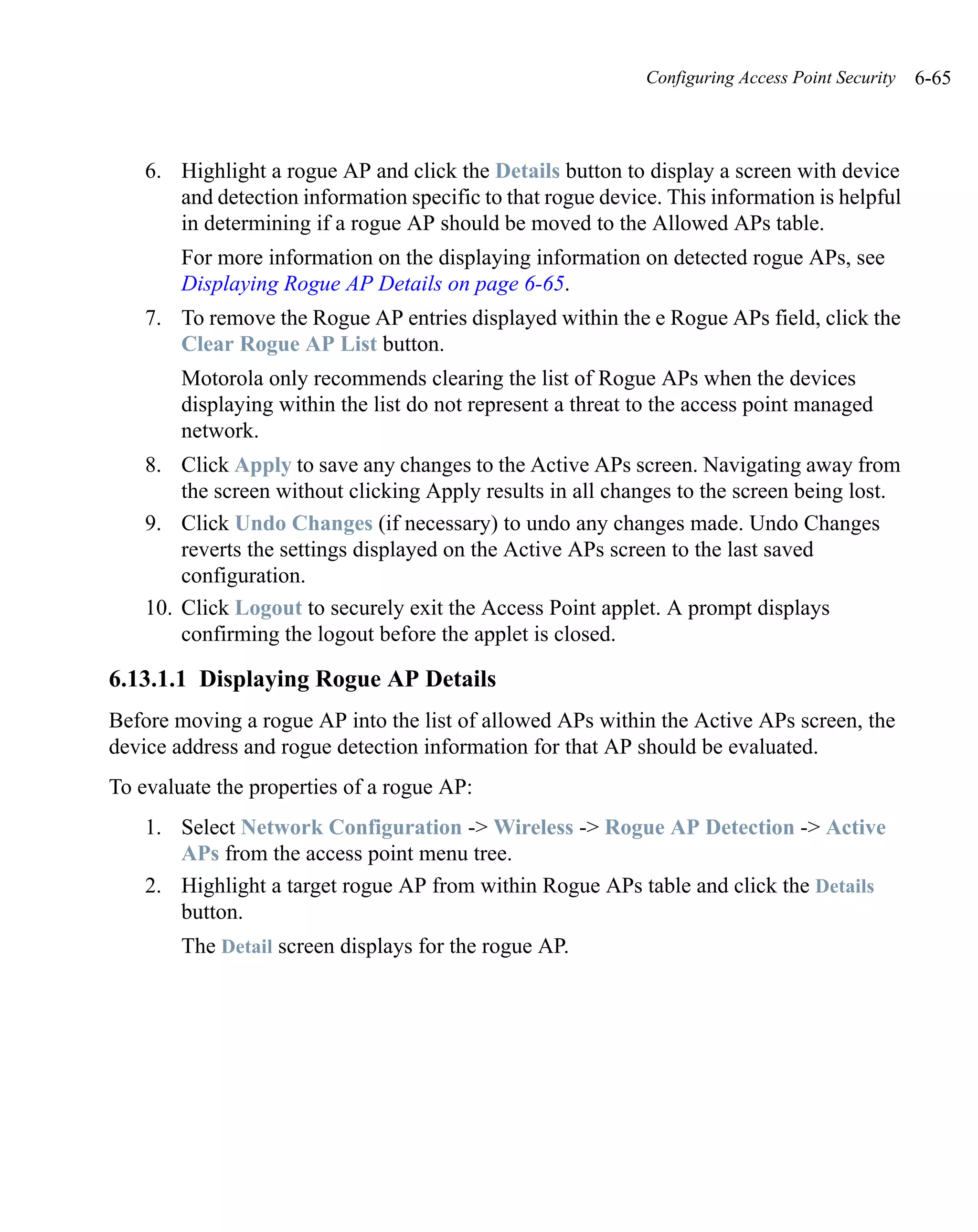 Configuring Access Point Security   6-65



    6. Highlight a rogue AP and click the Details button to display a screen with device
       and detection information specific to that rogue device. This information is helpful
       in determining if a rogue AP should be moved to the Allowed APs table.
        For more information on the displaying information on detected rogue APs, see
        Displaying Rogue AP Details on page 6-65.
    7. To remove the Rogue AP entries displayed within the e Rogue APs field, click the
       Clear Rogue AP List button.
        Motorola only recommends clearing the list of Rogue APs when the devices
        displaying within the list do not represent a threat to the access point managed
        network.
    8. Click Apply to save any changes to the Active APs screen. Navigating away from
        the screen without clicking Apply results in all changes to the screen being lost.
    9. Click Undo Changes (if necessary) to undo any changes made. Undo Changes
        reverts the settings displayed on the Active APs screen to the last saved
        configuration.
    10. Click Logout to securely exit the Access Point applet. A prompt displays
        confirming the logout before the applet is closed.

6.13.1.1 Displaying Rogue AP Details
Before moving a rogue AP into the list of allowed APs within the Active APs screen, the
device address and rogue detection information for that AP should be evaluated.
To evaluate the properties of a rogue AP:
    1. Select Network Configuration -> Wireless -> Rogue AP Detection -> Active
       APs from the access point menu tree.
    2. Highlight a target rogue AP from within Rogue APs table and click the Details
       button.
        The Detail screen displays for the rogue AP.
 