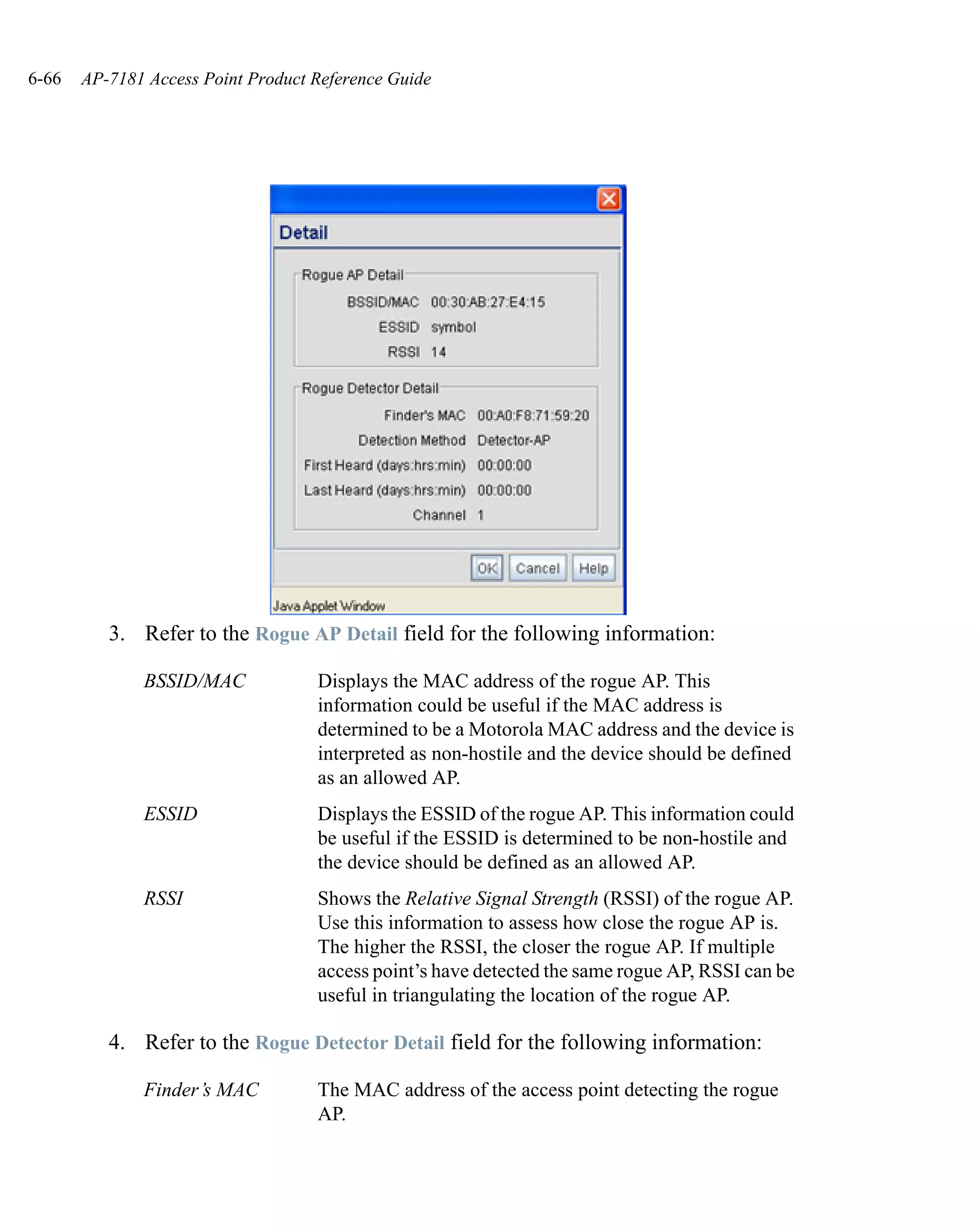 6-66   AP-7181 Access Point Product Reference Guide




          3. Refer to the Rogue AP Detail field for the following information:

              BSSID/MAC             Displays the MAC address of the rogue AP. This
                                    information could be useful if the MAC address is
                                    determined to be a Motorola MAC address and the device is
                                    interpreted as non-hostile and the device should be defined
                                    as an allowed AP.
              ESSID                 Displays the ESSID of the rogue AP. This information could
                                    be useful if the ESSID is determined to be non-hostile and
                                    the device should be defined as an allowed AP.
              RSSI                  Shows the Relative Signal Strength (RSSI) of the rogue AP.
                                    Use this information to assess how close the rogue AP is.
                                    The higher the RSSI, the closer the rogue AP. If multiple
                                    access point’s have detected the same rogue AP, RSSI can be
                                    useful in triangulating the location of the rogue AP.

          4. Refer to the Rogue Detector Detail field for the following information:

              Finder’s MAC          The MAC address of the access point detecting the rogue
                                    AP.
 