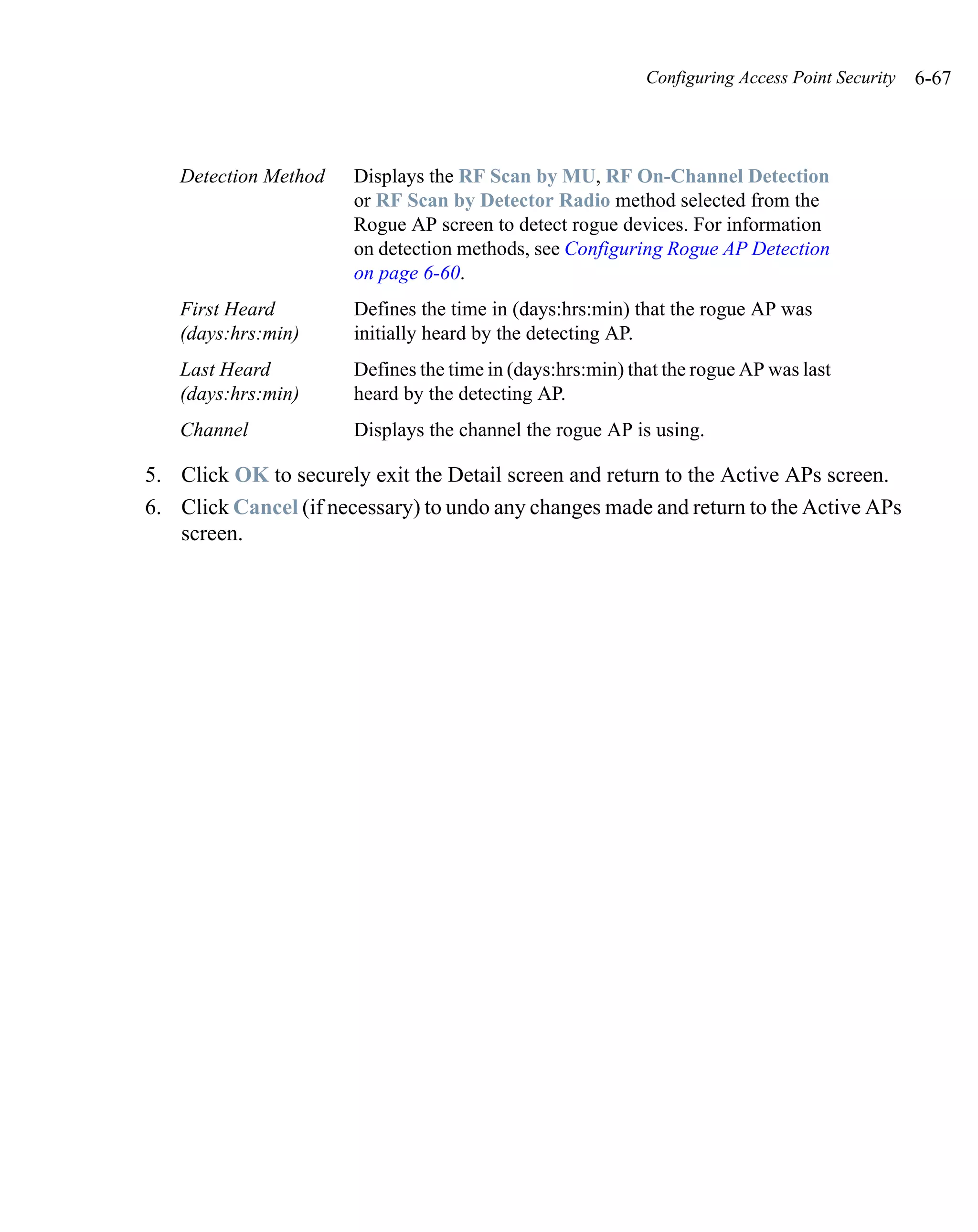 Configuring Access Point Security   6-67



   Detection Method    Displays the RF Scan by MU, RF On-Channel Detection
                       or RF Scan by Detector Radio method selected from the
                       Rogue AP screen to detect rogue devices. For information
                       on detection methods, see Configuring Rogue AP Detection
                       on page 6-60.
   First Heard         Defines the time in (days:hrs:min) that the rogue AP was
   (days:hrs:min)      initially heard by the detecting AP.
   Last Heard          Defines the time in (days:hrs:min) that the rogue AP was last
   (days:hrs:min)      heard by the detecting AP.
   Channel             Displays the channel the rogue AP is using.

5. Click OK to securely exit the Detail screen and return to the Active APs screen.
6. Click Cancel (if necessary) to undo any changes made and return to the Active APs
   screen.
 