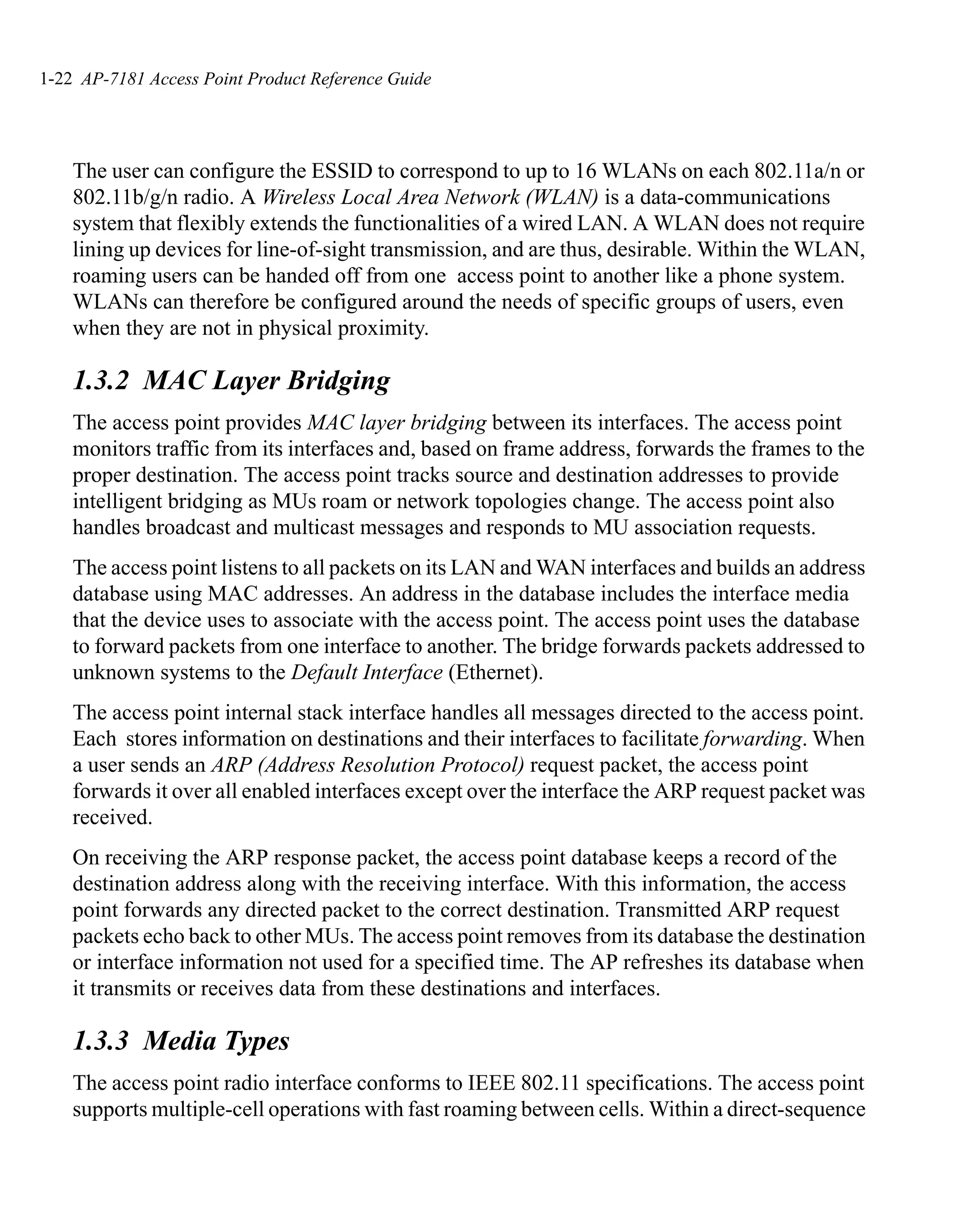 1-22 AP-7181 Access Point Product Reference Guide




    The user can configure the ESSID to correspond to up to 16 WLANs on each 802.11a/n or
    802.11b/g/n radio. A Wireless Local Area Network (WLAN) is a data-communications
    system that flexibly extends the functionalities of a wired LAN. A WLAN does not require
    lining up devices for line-of-sight transmission, and are thus, desirable. Within the WLAN,
    roaming users can be handed off from one access point to another like a phone system.
    WLANs can therefore be configured around the needs of specific groups of users, even
    when they are not in physical proximity.

    1.3.2 MAC Layer Bridging
    The access point provides MAC layer bridging between its interfaces. The access point
    monitors traffic from its interfaces and, based on frame address, forwards the frames to the
    proper destination. The access point tracks source and destination addresses to provide
    intelligent bridging as MUs roam or network topologies change. The access point also
    handles broadcast and multicast messages and responds to MU association requests.
    The access point listens to all packets on its LAN and WAN interfaces and builds an address
    database using MAC addresses. An address in the database includes the interface media
    that the device uses to associate with the access point. The access point uses the database
    to forward packets from one interface to another. The bridge forwards packets addressed to
    unknown systems to the Default Interface (Ethernet).
    The access point internal stack interface handles all messages directed to the access point.
    Each stores information on destinations and their interfaces to facilitate forwarding. When
    a user sends an ARP (Address Resolution Protocol) request packet, the access point
    forwards it over all enabled interfaces except over the interface the ARP request packet was
    received.
    On receiving the ARP response packet, the access point database keeps a record of the
    destination address along with the receiving interface. With this information, the access
    point forwards any directed packet to the correct destination. Transmitted ARP request
    packets echo back to other MUs. The access point removes from its database the destination
    or interface information not used for a specified time. The AP refreshes its database when
    it transmits or receives data from these destinations and interfaces.

    1.3.3 Media Types
    The access point radio interface conforms to IEEE 802.11 specifications. The access point
    supports multiple-cell operations with fast roaming between cells. Within a direct-sequence
 