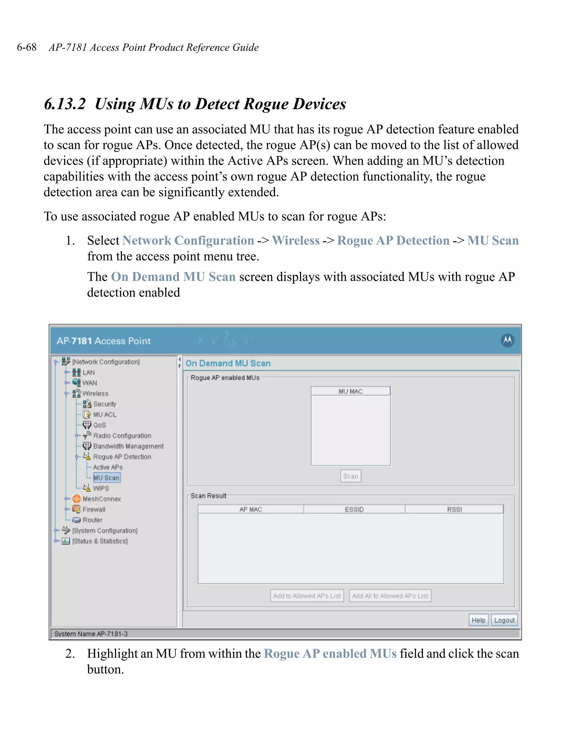6-68   AP-7181 Access Point Product Reference Guide




       6.13.2 Using MUs to Detect Rogue Devices
       The access point can use an associated MU that has its rogue AP detection feature enabled
       to scan for rogue APs. Once detected, the rogue AP(s) can be moved to the list of allowed
       devices (if appropriate) within the Active APs screen. When adding an MU’s detection
       capabilities with the access point’s own rogue AP detection functionality, the rogue
       detection area can be significantly extended.
       To use associated rogue AP enabled MUs to scan for rogue APs:
           1. Select Network Configuration -> Wireless -> Rogue AP Detection -> MU Scan
              from the access point menu tree.
               The On Demand MU Scan screen displays with associated MUs with rogue AP
               detection enabled




           2. Highlight an MU from within the Rogue AP enabled MUs field and click the scan
              button.
 